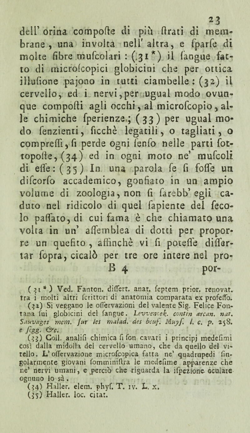 dell’ orina compone di più (irati di mem¬ brane , una involta nell' altra, e fparfe di molte fibre mufcolari : (.31*) il (angue fat¬ to di micro!copici globicini che per ottica illufione pajono in tutti ciambelle : (32) il cervello, ed i nervi,per ugual modo ovun¬ que comporti agli occhi, al microfcopio 5 al¬ le chimiche fperienze,; (33) per ugual mo¬ do fenzienti, ficchè legatili, o tagliati, o compreffi,fi perde ogni fenfo nelle parti fot- toporte, (34) ed in ogni moto ne1 mufcoli di effe: (35) In una parola fé fi forte un difcorfo accademico, gonfiato in un ampio volume di zoologia, non fi fa rebb’egli ca¬ duto nel ridicolo di quei fapiente del feco¬ le partalo, di cui fama è che chiamato una volta in un’ affemblea di dotti per propor¬ re un auefito , affinchè vi fi poteffe differ- tar fopra, cicalò per tre ore intere nel prò- B 4 por- (31*) Ved. Fanton. differt. anat. feptem prior. renovat. tra i molti altri fcritton di anatomia comparata ex profefTo. (:>2) Si veggano le ofìervazioni del valente Sig. Felice Fon¬ tana fui globicini del fangue. Levvencek. contin arcati, nat. Sauvages mem. Jur les malad. des bcuf. Muyf. I. c. p. 258. figg- &c. (33) Coll. analiG chimica fi fon cavati i principi medefimi così dalla midolla del cervello umano, che da quello del vi¬ tello. L’oflervazione microfcopica fatta ne’ quadrupedi fin- golarmente giovani fomminiflra le medefime apparenze che ne5 nervi umani, e perciò che riguarda la ifpezione. oculare ognuno lo sà. (34) Haller, elem. phyf. T. iv. L. x. (35) Haller. loc. citai.