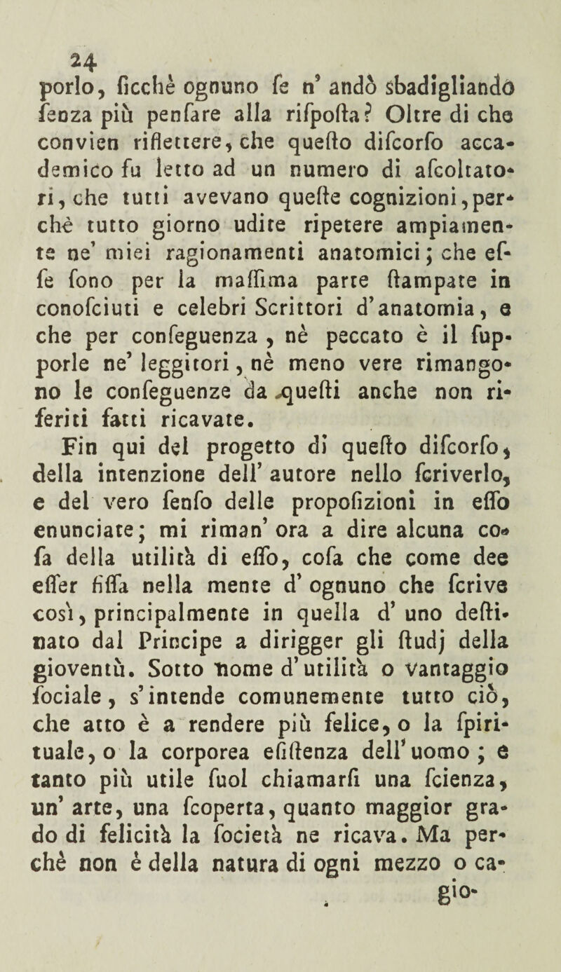porlo, fioche ognuno fe n andò sbadigliando feoza più penfare alla rifpolta? Oltre di che convien riflettere, che quello difcorfo acca¬ demico fu letro ad un numero di afcohato- ri, che tutti avevano quelle cognizioni,per¬ chè tutto giorno udite ripetere ampiamen¬ te ne’ miei ragionamenti anatomici; che ef¬ fe fono per la malfima parte (lampate in conofciuti e celebri Scrittori d’anatomia, e che per confeguenza , nè peccato è il fup- porle ne’ leggitori, nè meno vere rimango¬ no le confeguenze da .quelli anche non ri¬ feriti fatti ricavate. Fin qui del progetto di quello difcorfo, della intenzione dell’ autore nello fcriverlo, e dei vero fenfo delle propofizioni in elfo enunciate; mi ri man’ora a dire alcuna co* fa della utilità di eflo, cofa che come dee effer Affa nella mente d’ ognuno che fcrive cosi, principalmente in quella d’uno delti- nato dal Principe a dirigger gli lìudj della gioventù. Sotto nome d’utilità o vantaggio fociale, s’intende comunemente tutto ciò, che atto è a rendere più felice,© la fpiri* tua!e,o la corporea efiflenza delfuomo; e tanto più utile fuol chiamarfi una fcienza, un’ arte, una fcoperta, quanto maggior gra¬ do di felicità la focietà ne ricava. Ma per¬ chè non è della natura di ogni mezzo o ca- 6io*