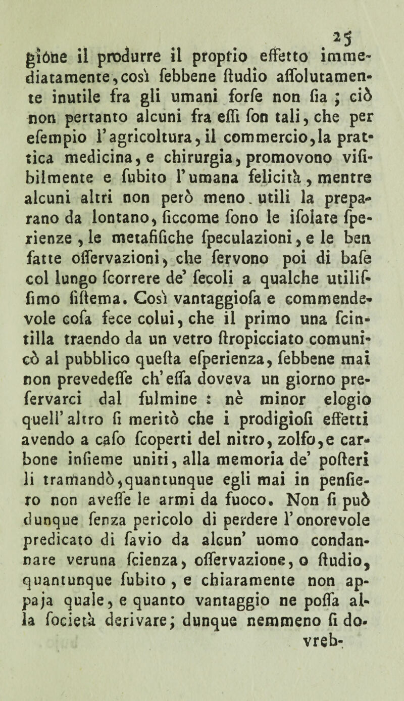 giótie ii produrre il proprio effetto imme¬ diatamente, cosi febbene Audio afiòlutamen- te inutile fra gli umani forfè non fia ; ciò non pertanto alcuni fra effi fon tali, che per efempio l’agricoltura, il commercio,la prat- tica medicina, e chirurgia, promovono vifi- bilmente e fubito l’umana felicità, mentre alcuni altri non però meno. utili la prepa- rano da lontano, ficcome fono le ifolate fpe- rienze , le tnetafifiche fpeculazioni, e le ben fatte offervazioni, che fervono poi di bafe col lungo fcorrere de’ fecoli a qualche utilif* fimo (Ulema. Cosi vantaggiofa e commende¬ vole cofa fece colui, che il primo una fcin- tilla traendo da un vetro Aropicciato comuni¬ cò al pubblico quella efperienza, febbene mai non prevedeffe ch’effa doveva un giorno pre- fervarci dal fulmine : nè minor elogio quell’altro fi meritò che i prodigiofi effetti avendo a cafo fcoperti del nitro, zolfo,e car¬ bone infieme uniti, alla memoria de’ poderi li tramandò,quantunque egli mai in penfie- ro non aveffe le armi da fuoco. Non fi può dunque fenza pericolo di perdere l’onorevole predicato di favio da alcun’ uomo condan¬ nare veruna fcienza, offervazione, o Audio, quantunque fubito, e chiaramente non ap¬ paga quale, e quanto vantaggio ne poffa al¬ la fociet'a derivare; dunque nemmeno fi do- vreb-