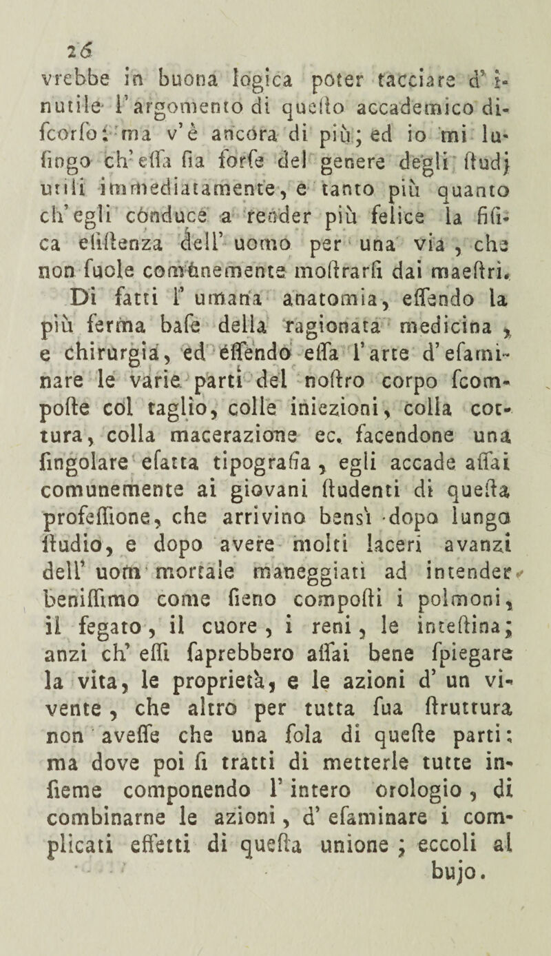 2 & vrebbe in buona logica poter tacciare d'i¬ nutile l’argomento di quello accademico di¬ fendo f ma v’è ancora di più; ed io ini lu- fingo elvella fia forfè del genere degli ftudj unii immediatamente, e tanto più quanto ch’egli cònducé a render più felice la fili* ca elìflenza dell’ uomo per una via , che non fucle comùnemente moftrarft dai maertrh Di fatti 1’ umana anatomia, eflendo la più ferma bafe della ragionata medicina * e chirurgia, ed eflendo elfa l’arte d’efami- nare le varie parti del noftro corpo fcom- porte col taglio, colle iniezioni, colla cot¬ tura, colla macerazione ec. facendone una fmgolare efatta tipografia , egli accade affai comunemente ai giovani ftudenti di quella profeflione, che arrivino bensì dopo lunga iladio, e dopo avere molti laceri avanzi dell’uortì mortale maneggiati ad intender*' benilhmo come fieno comporti i polmoni, il fegato, il cuore, i reni, le inteftina; anzi eh’ erti faprebbero aliai bene fpiegare la vita, le proprietà, e le azioni d’ un vi¬ vente , che altro per tutta fua rtruttura non averte che una fola di quelle parti; ma dove poi fi tratti di metterle tutte in- fieme componendo F intero orologio, di combinarne le azioni, d’ efaminare i com¬ plicati effetti di quella unione ; eccoli al