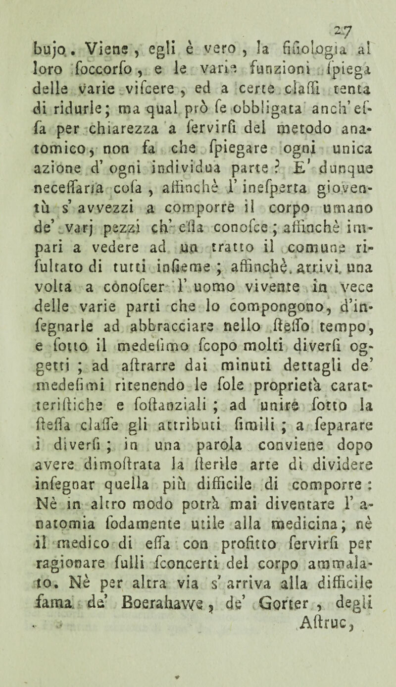bujo. Viene, egli è vero, !a fiuoLogja al loro foccorfe, e le varie funzioni (piega delle varie vifcere , ed a certa elafi! tenta di ridurle; ma qual prò fe obbligata anch’ef- fa per chiarezza a fervirfi dei metodo ana¬ tomico, non fa che fpiegare ogni unica azione d7 ogni individua parte ? E* dunque neceffana cofa , affinchè T inefperta gioven¬ tù s avvezzi a comporre il corpo umano de7 varj pezzi dv ella conofce ; affinchè im¬ pari a vedere ad un tratto il comune ri- feltato di tutti infieme ; affinchè, arrivi, una volta a conofcer T uomo vivente in vece delle varie parti che lo compongono, d’in- fegnarle ad abbracciare nello ifeffb tempo, e fono il medelimo feopo molti diverfi og¬ getti ; ad attrarre dai minuti dettagli de7 medefimi ritenendo le fole proprietà carat- terirtiche e foftanziali ; ad unire fetta la tteffa dalle gli attributi fintili ; a feparare i diverfi ; in una parola conviene dopo avere dimottrata la Iterile arte dì dividere infegnar quella più difficile di comporre : Nè in altro modo potrà mai diventare l7 a- natomia fedamente utile alla medicina; nè il medico di efìTa con profitto fervirfi per ragionare felli {concerti del corpo ammala¬ to. Nè per altra via s' arriva alla difficile fama de7 Boerahawe} de’ Gorter , degli j Attrite,