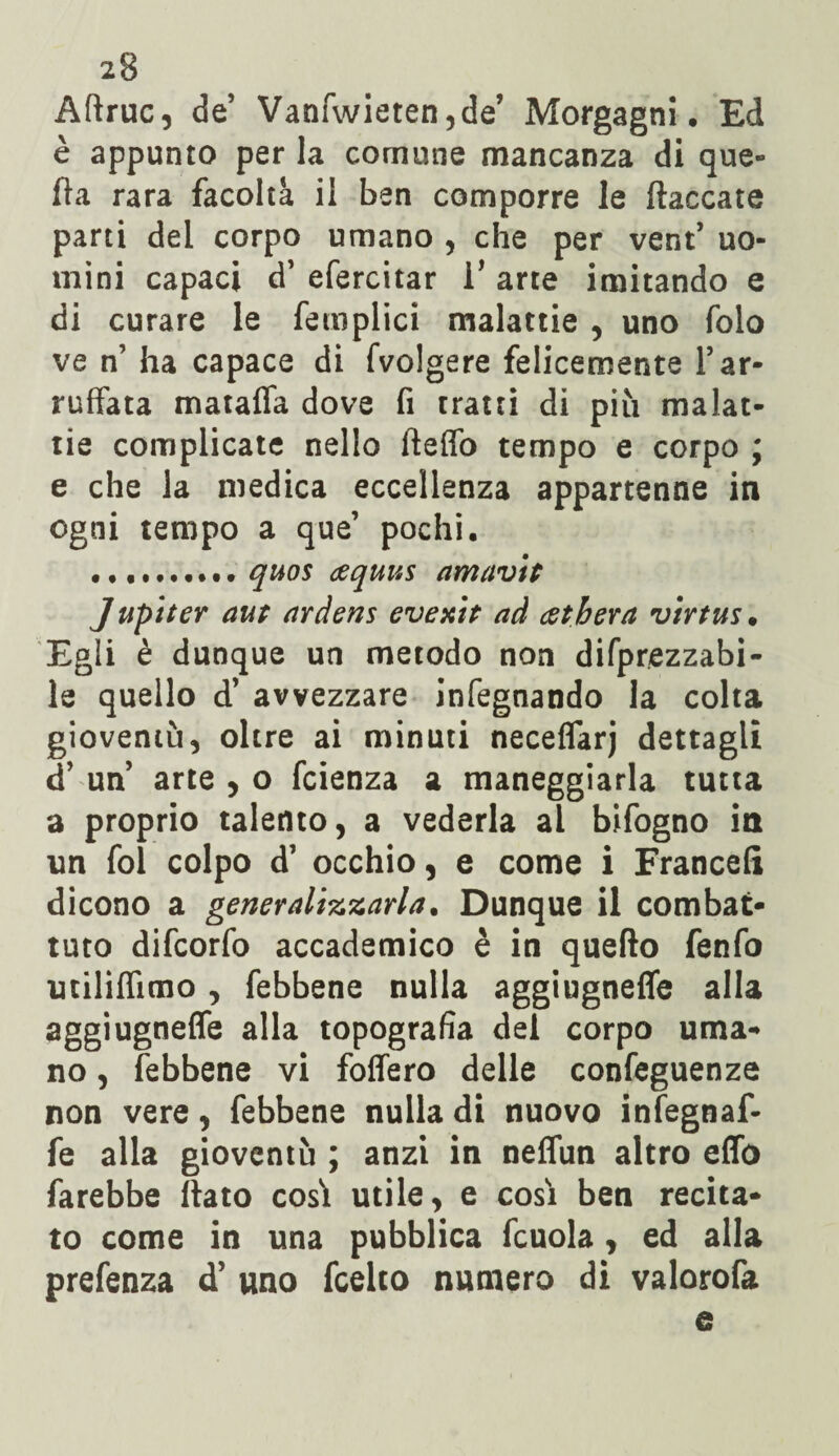 Aftruc, de’ Vanfwieten,de’ Morgagni. Ed è appunto per la comune mancanza di que¬ lla rara facoltà il ben comporre le fiaccate parti del corpo umano , che per vent* uo¬ mini capaci d’ efercitar V arte imitando e di curare le femplici malattie , uno folo ve n’ ha capace di fvolgere felicemente Y ar¬ ruffata matafla dove fi tratti di più malat¬ tie complicate nello fleifo tempo e corpo ; e che la medica eccellenza appartenne in ogni tempo a que’ pochi. ... quos cequus amavit Jupiter aur ardens evenir ad cetbera virrus. Egli è dunque un metodo non difprezzabi- le quello d’ avvezzare infegnando la colta gioventù, oltre ai minuti neceflarj dettagli d’ un arte , o fcienza a maneggiarla tutta a proprio talento, a vederla al bifogno in un fol colpo d’ occhio, e come i Francefi dicono a generalizzarla. Dunque il combat¬ tuto difcorfo accademico è in quello fenfo milifiìmo , febbene nulla aggiugnefle alla aggiugneffe alla topografia del corpo uma¬ no , febbene vi foflero delle confeguenze non vere, febbene nulla di nuovo infegnaf- fe alla gioventù ; anzi in neflùn altro effo farebbe flato cosà utile, e cosi ben recita¬ to come in una pubblica fcuola, ed alla prefenza d’ uno fcelto numero di valorofa e