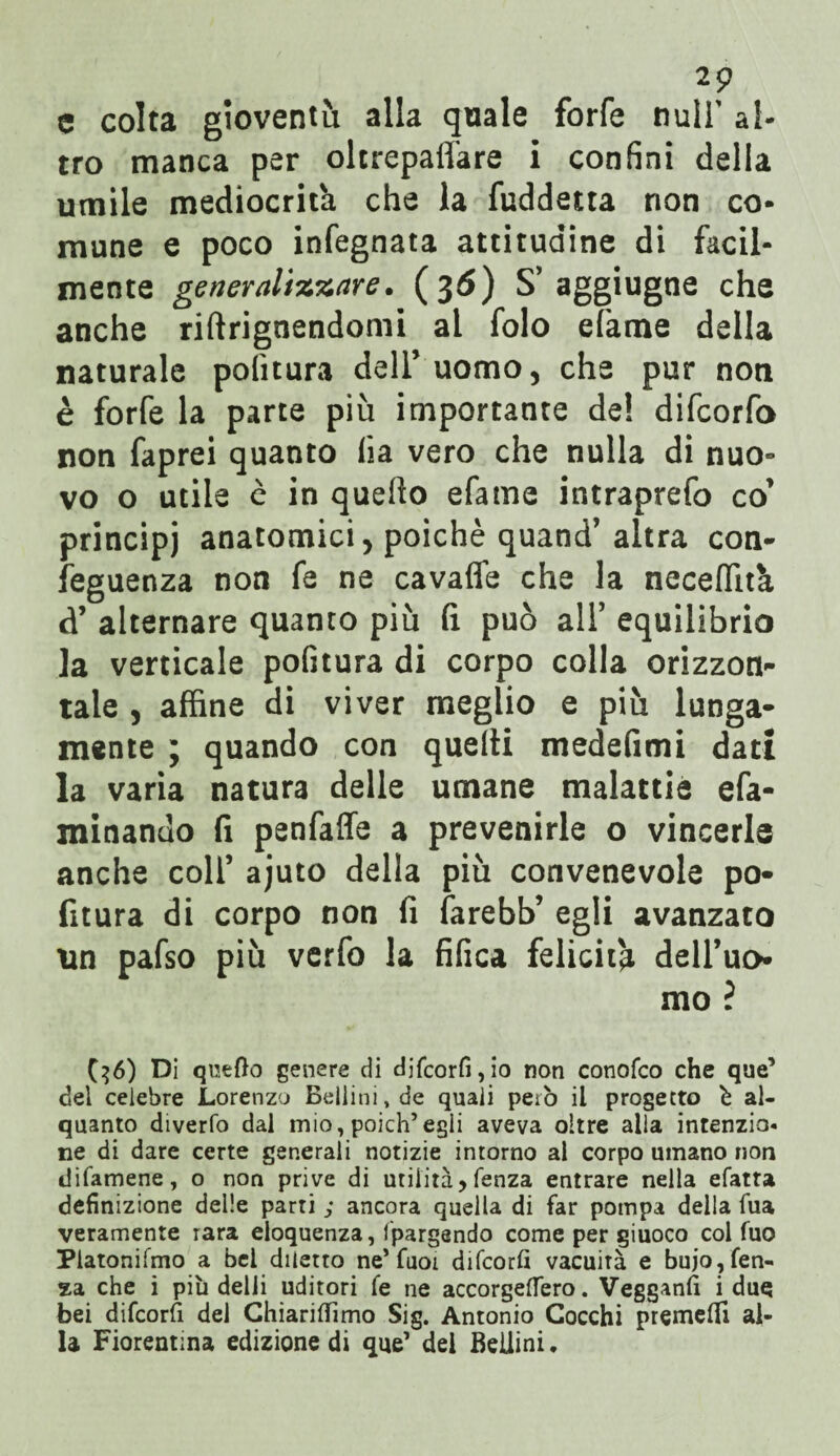 2? c colta gioventù alla quale forfè nuli' al¬ tro manca per oltrepaffare i confini della umile mediocrità che la fuddetta non co¬ mune e poco infegnata attitudine di facil¬ mente generalizzare. (36) S* aggiugne che anche riftrignendomi al folo efame della naturale politura dell’uomo, che pur non è forfè la parte più importante de! difcorfo non faprei quanto lìa vero che nulla di nuo¬ vo o utile è in quello efame intraprefo co’ principi anatomici, poiché quand’ altra con¬ seguenza non fa ne cavafle che la neceflità d’ alternare quanto più fi può all’ equilibrio la verticale pofitura di corpo colla orizzon¬ tale , affine di viver meglio e più lunga¬ mente ; quando con quelli medefimi dati la varia natura delle umane malattie efa- minando fi penfaffe a prevenirle o vincerle anche coll’ ajuto della più convenevole po¬ fitura di corpo non fi farebb’ egli avanzato un pafso più verfo la fifica felicita dell’uo mo ? ($6) Di queOo genere di djfcorfi,io non conofco che que’ del celebre Lorenzo Bellini, de quali però il progetto è al¬ quanto diverfo dal mio, poich’egli aveva oltre alla intenzio- ne di dare certe generali notizie intorno al corpo umano non difamene, o non prive di utilità> lenza entrare nella efatta definizione delle parti ; ancora quella di far pompa della fua veramente rara eloquenza, Ipargsndo come per giuoco col fuo Platonifmo a bel diletto ne’ Tuoi difcorfi vacuità e bujo,fen- za che i più delii uditori fe ne accorgeflero. Vegganfi i due bei difcorfi del Chiariflìmo Sig. Antonio Cocchi premei!! al¬ la Fiorentina edizione di que1 dei Bellini.