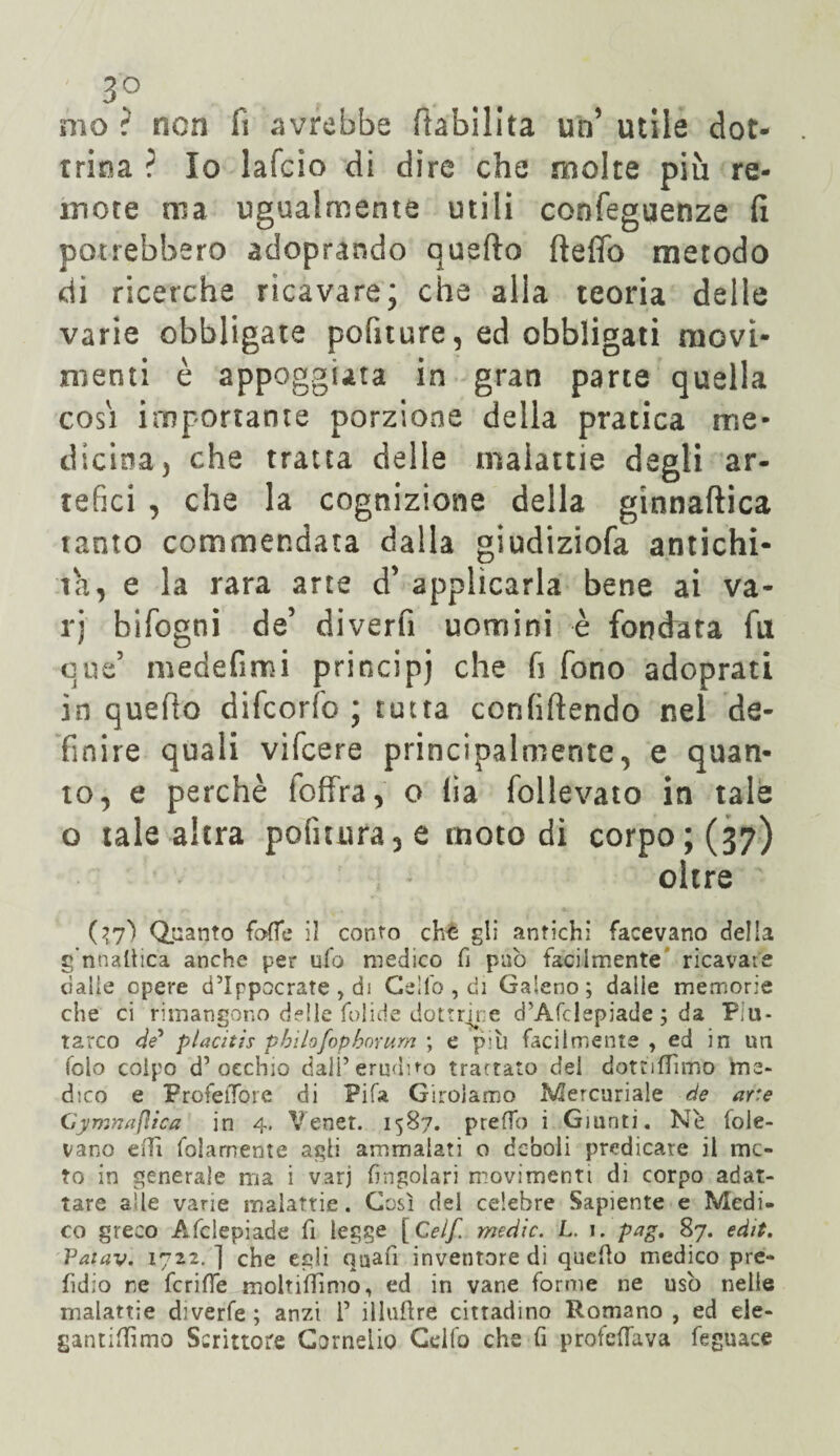 mo ? non fi avrebbe (labilità un’ utile dot¬ trina ? Io lafcìo di dire che molte più re¬ mote ma ugualmente utili confeguenze fi potrebbero adoprando quefto fteffo metodo di ricerche ricavare; che alla teoria delle varie obbligate politure, ed obbligati movi¬ menti è appoggiata in gran parte quella cosi importante porzione della pratica me¬ dicina, che tratta delle malattie degli ar¬ tefici , che la cognizione della ginnaftica tanto commendata dalla giudiziofa antichi¬ tà, e la rara arte d’ applicarla bene ai va¬ ri bifogni de’ diverti uomini è fondata fu cue5 medefimi principi che fi fono adoprati in quello difcorfo ; tutta confiftendo nel de¬ finire quali vifcere principalmente, e quan¬ to, e perchè foffra, o lia follevato in tale o tale altra politura, e moto di corpo; (37) oltre Quanto folle il conto cht gli antichi facevano della g'nnaltica anche per ufo medico fi pub facilmente ricavate dalie opere d’Ippocrate , di Cello , di Galeno; dalie memorie che ci rimangono delle folide dottrine d’Afdepiade ; da Piu* tarco de* placìtìs pbilofophorum ; e più facilmente , ed in un folo colpo d’occhio dall’erudìro trattato del dottiffimo me» dico e ProfelToie di Fifa Girolamo Mercuriale de are mnafiica in 4. Venet. 1587. preffo i Giunti. Ne fole- vano edì folamente agli ammalati o deboli predicare il me¬ ro in generale ma i varj frugolati movimenti di corpo adat¬ tare alle varie malattie. Così del celebre Sapiente e Medi¬ co greco Afclepiade fi legge [Ceif, medie. L. 1. pag. 87. edit. Vatav. 1722. ] che egli quafi inventore di quello medico pre- fidio re fcriffe moltifìimo, ed in vane forme ne usò nelle malattie diverfe; anzi 1’ illulìre cittadino Romano, ed ele- gantiUìmo Scrittore Cornelio Cello che lì protelfava feguace