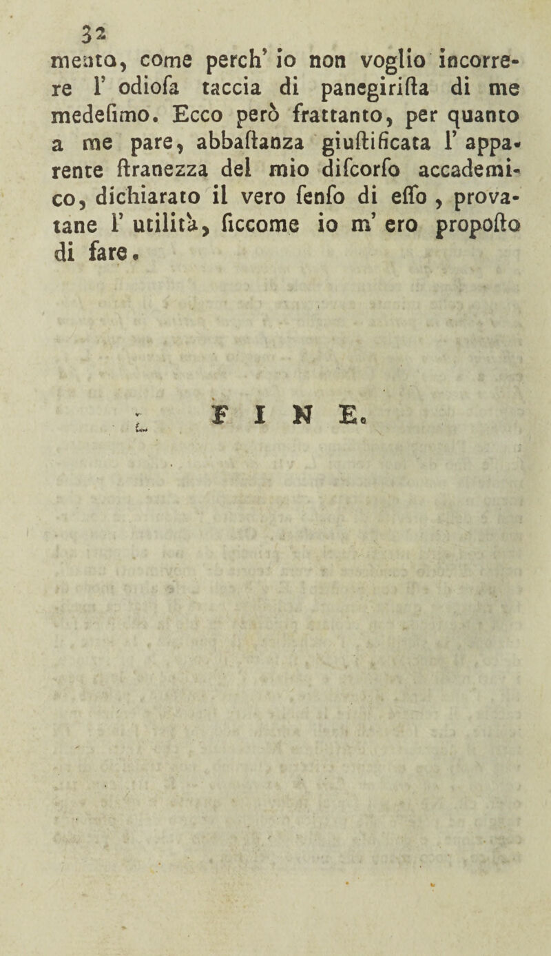 3- meato, come perch'io non voglio incorre¬ re 1? odiofa taccia di panegirifta di me medefimo. Ecco però frattanto, per quanto a me pare, abbaftanza giuftificata 1’ appa¬ rente ftranezza del mio difcorfo accademi¬ co, dichiarato il vero fenfo di effo , prova¬ tane F utilità, ficcome io m’ ero propello di fare. FINE.