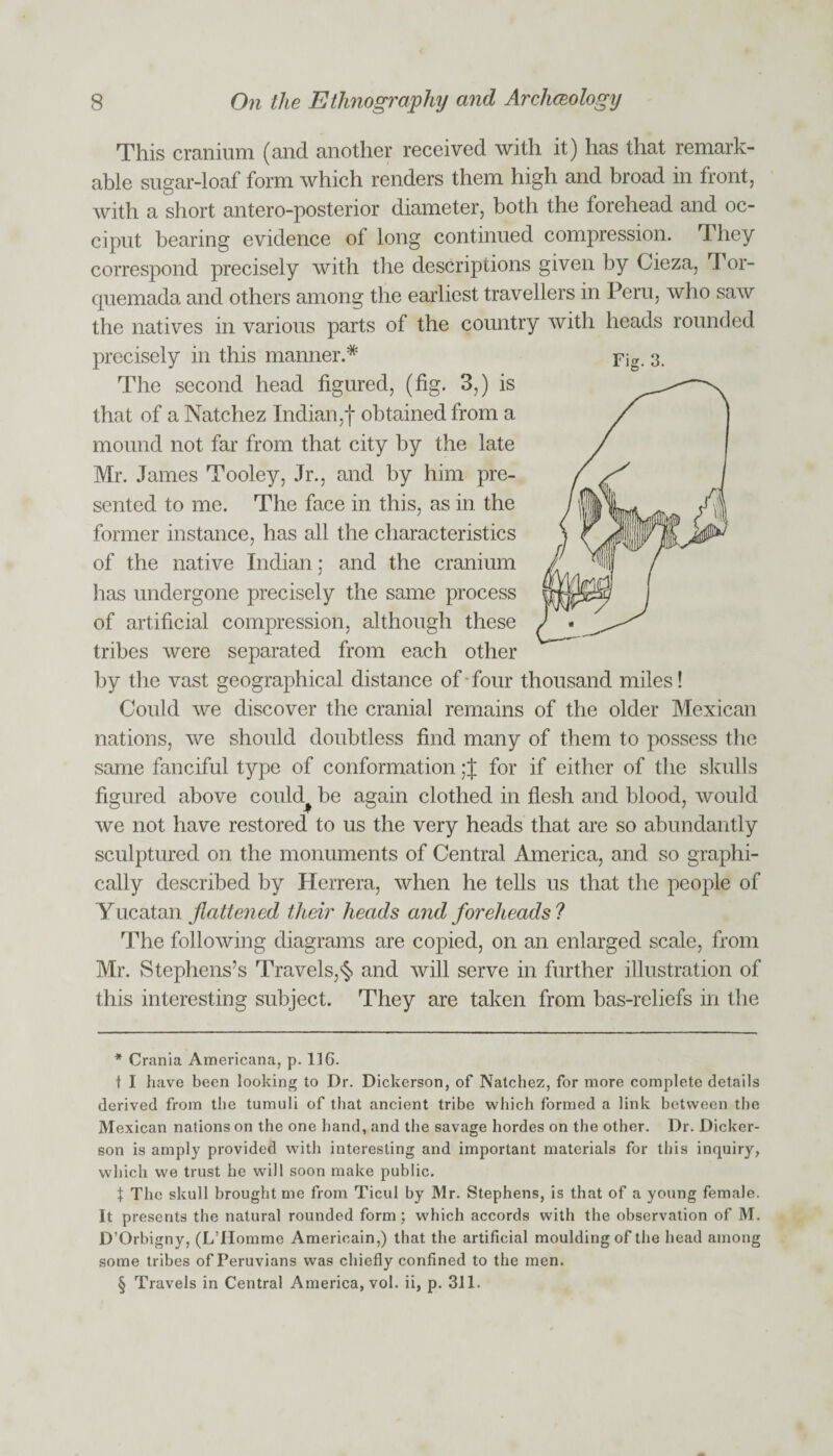 This cranium (and another received with it) has that remark¬ able sugar-loaf form which renders them high and broad in front, with a short antero-posterior diameter, both the forehead and oc¬ ciput bearing evidence of long continued compression. They correspond precisely with the descriptions given by Gieza, Tor- cjuemada and others among the earliest travellers in Peru, who saw the natives in various parts of the country with heads rounded Fig. 3. precisely in this manner.* * * § The second head figured, (fig. 3,) is that of a Natchez Indian,! obtained from a mound not far from that city by the late Mr. James Tooley, Jr., and by him pre¬ sented to me. The face in this, as in the former instance, has all the characteristics of the native Indian; and the cranium lias undergone precisely the same process of artificial compression, although these tribes were separated from each other by the vast geographical distance of-four thousand miles! Could we discover the cranial remains of the older Mexican nations, we should doubtless find many of them to possess the same fanciful type of conformation: J for if either of the skulls figured above could^ be again clothed in flesh and blood, would we not have restored to us the very heads that are so abundantly sculptured on the monuments of Central America, and so graphi¬ cally described by Herrera, when he tells us that the people of Y ucatan flattened their heads and foreheads ? The following diagrams are copied, on an enlarged scale, from Mr. Stephens’s Travels,§ and will serve in further illustration of this interesting subject. They are taken from bas-reliefs in the * Crania Americana, p. 116. t I have been looking to Dr. Dickerson, of Natchez, for more complete details derived from the tumuli of that ancient tribe which formed a link between the Mexican nations on the one hand, and the savage hordes on the other. Dr. Dicker- son is amply provided with interesting and important materials for this inquiry, which we trust he will soon make public. | The skull brought me from Ticul by Mr. Stephens, is that of a young female. It presents the natural rounded form; which accords with the observation of M. D’Orbigny, (LTIomme Americain,) that the artificial moulding of the head among some tribes of Peruvians was chiefly confined to the men. § Travels in Central America, vol. ii, p. 311.