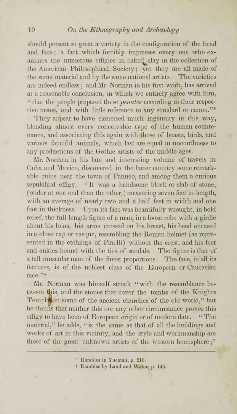 should present so great a variety in the configuration of the head and face; a fact which forcibly impresses every one who ex¬ amines the numerous effigies in bakecj^ clay in the collection of the American Philosophical Society; yet they are all made of the same material and by the same national artists. The varieties are indeed endless; and Mr. Norman in his first work, has arrived at a reasonable conclusion, in which we entirely agree with him, “ that the people prepared these pennies according to their respec¬ tive tastes, and with little reference to any standard or canon.”* They appear to have exercised much ingenuity in this way, blending almost every conceivable type of the human counte¬ nance, and associating this again with those of beasts, birds, and various fanciful animals, which last are equal in uncouthness to any productions of the Gothic artists of the middle ages. Mr. Norman in his late and interesting volume of travels in Cuba and Mexico, discovered in the latter country some remark¬ able ruins near the town of Panuco, and among them a curious sepulchral effigy. “ It was a handsome block or slab of stone, (wider at one end than the other,) measuring seven feet in length, with an average of nearly two and a half feet in width and one foot in thickness. Upon its face was beautifully wrought, in bold relief, the full length figure of a man, in a loose robe with a girdle about his loins, his arms crossed on his breast, his head encased in a close cap or casque, resembling the Roman helmet (as repre¬ sented in the etchings of Pinelli) without the crest, and his feet and ankles bound with the ties of sandals. The figure is that of a tall muscular man of the finest proportions. The face, in all its features, is of the noblest class of the European or Caucasian race.”f Mr. Norman was himself struck “ with the resemblance be¬ tween this, and the stones that cover the tombs of the Knights Tempi Ain some of the ancient churches of the old world,” but he thinks that neither this nor any other circumstance proves this effigy to have been of European origin or of modern date. “ The material,” he adds, “is the same as that of all the buildings and works of art in this vicinity, and the Style and workmanship are those of the great unknown artists of the western hemisphere * Rambles in Yucatan, p. 216. t Rambles by Land and Water, p. 145.