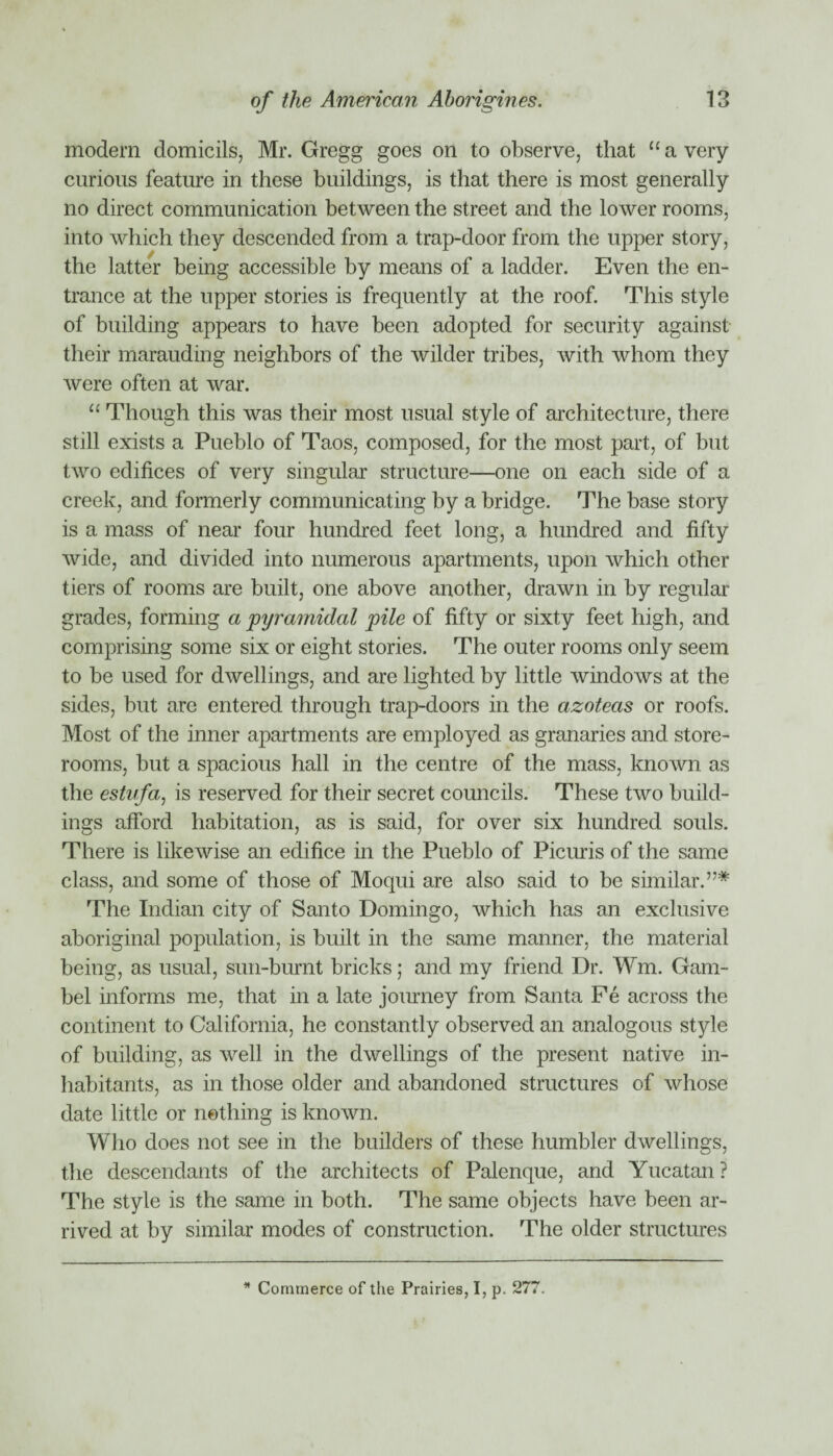 modem domicils, Mr. Gregg goes on to observe, that u a very curious feature in these buildings, is that there is most generally no direct communication between the street and the lower rooms, into which they descended from a trap-door from the upper story, the latter being accessible by means of a ladder. Even the en¬ trance at the upper stories is frequently at the roof. This style of building appears to have been adopted for security against their marauding neighbors of the wilder tribes, with whom they were often at war. “ Though this was their most usual style of architecture, there still exists a Pueblo of Taos, composed, for the most part, of but two edifices of very singular structure—one on each side of a creek, and formerly communicating by a bridge. The base story is a mass of near four hundred feet long, a hundred and fifty wide, and divided into numerous apartments, upon which other tiers of rooms are built, one above another, drawn in by regular grades, forming a pyramidal pile of fifty or sixty feet high, and comprising some six or eight stories. The outer rooms only seem to be used for dwellings, and are lighted by little windows at the sides, but arc entered through trap-doors in the azoteas or roofs. Most of the inner apartments are employed as granaries and store¬ rooms, but a spacious hall in the centre of the mass, known as the estnfa, is reserved for their secret councils. These two build¬ ings afford habitation, as is said, for over six hundred souls. There is likewise an edifice in the Pueblo of Picuris of the same class, and some of those of Moqui are also said to be similar.”* The Indian city of Santo Domingo, which has an exclusive aboriginal population, is built in the same manner, the material being, as usual, sun-burnt bricks; and my friend Dr. Wm. Gam- bel informs me, that in a late journey from Santa Fe across the continent to California, he constantly observed an analogous style of building, as well in the dwellings of the present native in¬ habitants, as in those older and abandoned structures of whose date little or nothing is known. Who does not see in the builders of these humbler dwellings, the descendants of the architects of Palenque, and Yucatan? The style is the same in both. The same objects have been ar¬ rived at by similar modes of construction. The older structures * Commerce of the Prairies, I, p. 277.