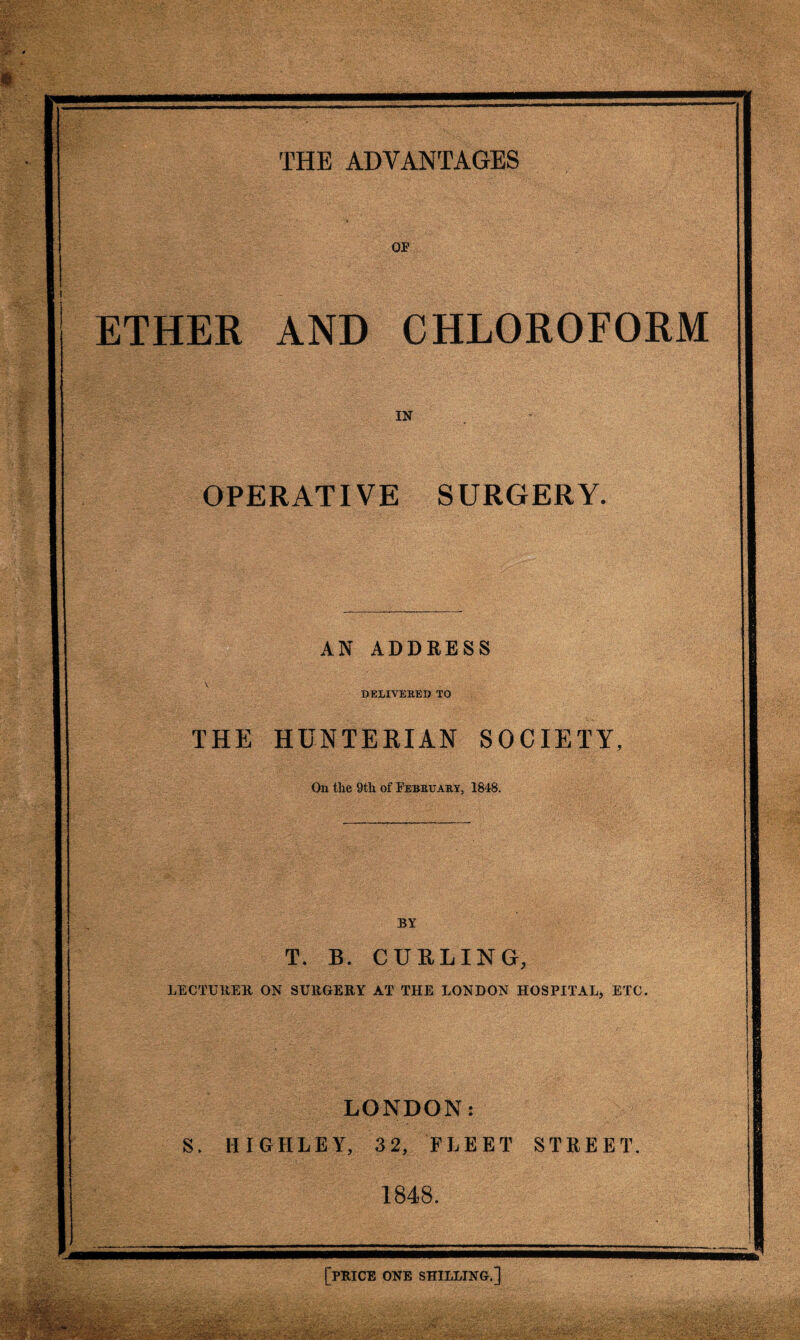 OP ETHER AND CHLOROFORM IN OPERATIVE SURGERY. AN ADDRESS DELIVERED TO THE HUNTERIAN SOCIETY, On the 9th of February, 1848. BY T. B. CURLING, LECTURER ON SURGERY AT THE LONDON HOSPITAL, ETC. LONDON: S. HIGHLEY, 32, FLEET STREET. 1848. [PRICE ONE SHILLING.]