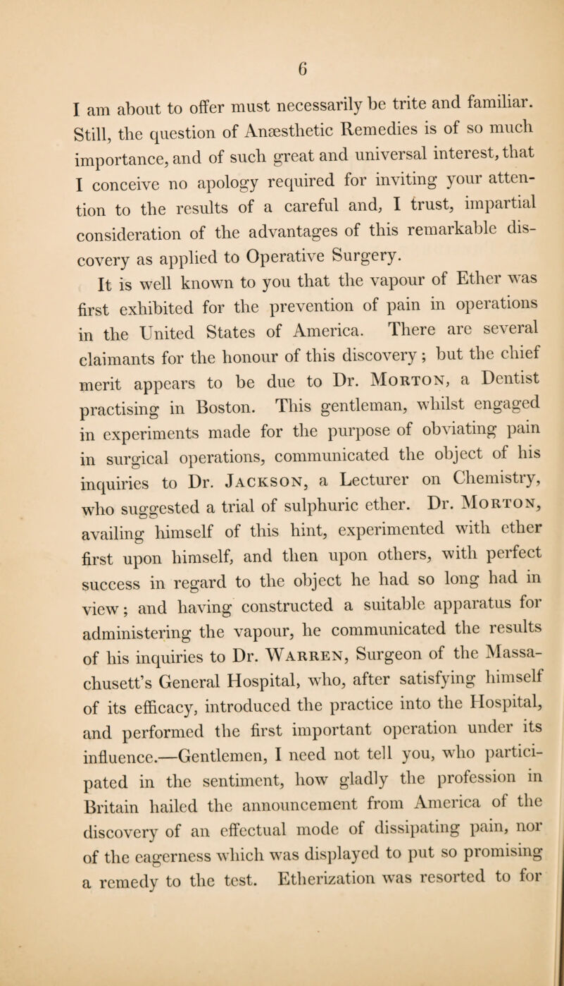 I am about to offer must necessarily be trite and familiar. Still, the question of Anaesthetic Remedies is of so much importance, and of such great and universal interest, that I conceive no apology required for inviting your atten¬ tion to the results of a careful and, I trust, impartial consideration of the advantages of this remarkable dis¬ covery as applied to Operative Surgery. It is well known to you that the vapour of Ether was first exhibited for the prevention of pain in operations in the United States of America. There are several claimants for the honour of this discovery; but the chief merit appears to be due to Dr. Morton, a Dentist practising in Boston. This gentleman, whilst engaged in experiments made for the purpose of obviating pain in surgical operations, communicated the object of his inquiries to Dr. Jackson, a Lecturer on Chemistry, who suggested a trial of sulphuric ether. Dr. Morton, availing himself of this hint, experimented with ether first upon himself, and then upon others, with perfect success in regard to the object he had so long had in view; and having constructed a suitable apparatus for administering the vapour, he communicated the results of his inquiries to Dr. Warren, Surgeon of the Massa¬ chusetts General Hospital, who, after satisfying himself of its efficacy, introduced the practice into the Hospital, and performed the first important operation under its influence.—Gentlemen, I need not tell you, who partici¬ pated in the sentiment, how gladly the profession in Britain hailed the announcement from America of the discovery of an effectual mode of dissipating pain, noi of the eagerness which was displayed to put so promising a remedy to the test. Etherization was lcsoitcd to foi