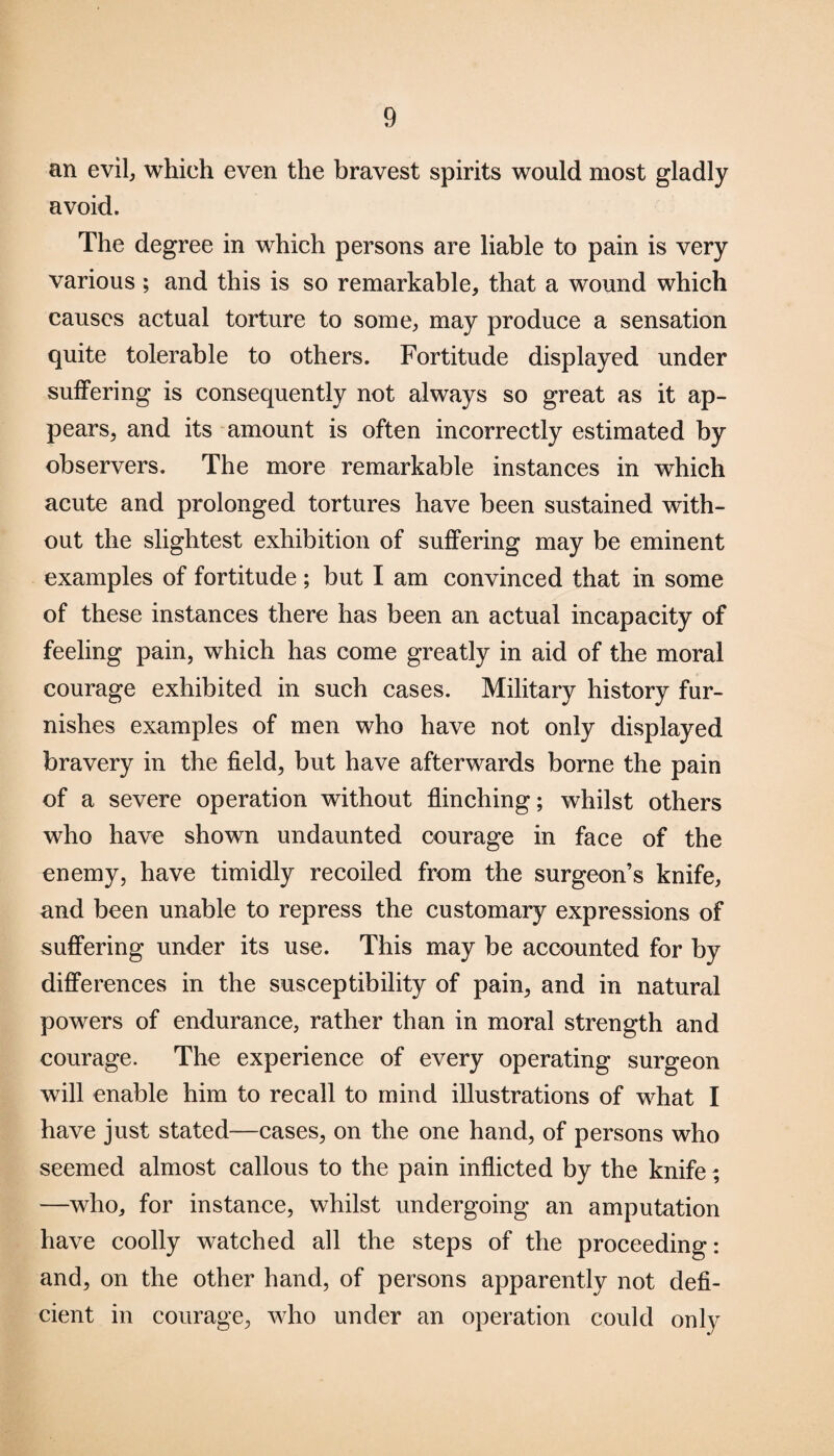 an evil, which even the bravest spirits would most gladly avoid. The degree in which persons are liable to pain is very various ; and this is so remarkable, that a wound which causes actual torture to some, may produce a sensation quite tolerable to others. Fortitude displayed under suffering is consequently not always so great as it ap¬ pears, and its amount is often incorrectly estimated by observers. The more remarkable instances in which acute and prolonged tortures have been sustained with¬ out the slightest exhibition of suffering may be eminent examples of fortitude; but I am convinced that in some of these instances there has been an actual incapacity of feeling pain, which has come greatly in aid of the moral courage exhibited in such cases. Military history fur¬ nishes examples of men who have not only displayed bravery in the field, but have afterwards borne the pain of a severe operation without flinching; whilst others who have shown undaunted courage in face of the enemy, have timidly recoiled from the surgeon’s knife, and been unable to repress the customary expressions of suffering under its use. This may be accounted for by differences in the susceptibility of pain, and in natural powers of endurance, rather than in moral strength and courage. The experience of every operating surgeon will enable him to recall to mind illustrations of what I have just stated—cases, on the one hand, of persons who seemed almost callous to the pain inflicted by the knife; —who, for instance, whilst undergoing an amputation have coolly watched all the steps of the proceeding: and, on the other hand, of persons apparently not defi¬ cient in courage, who under an operation could only