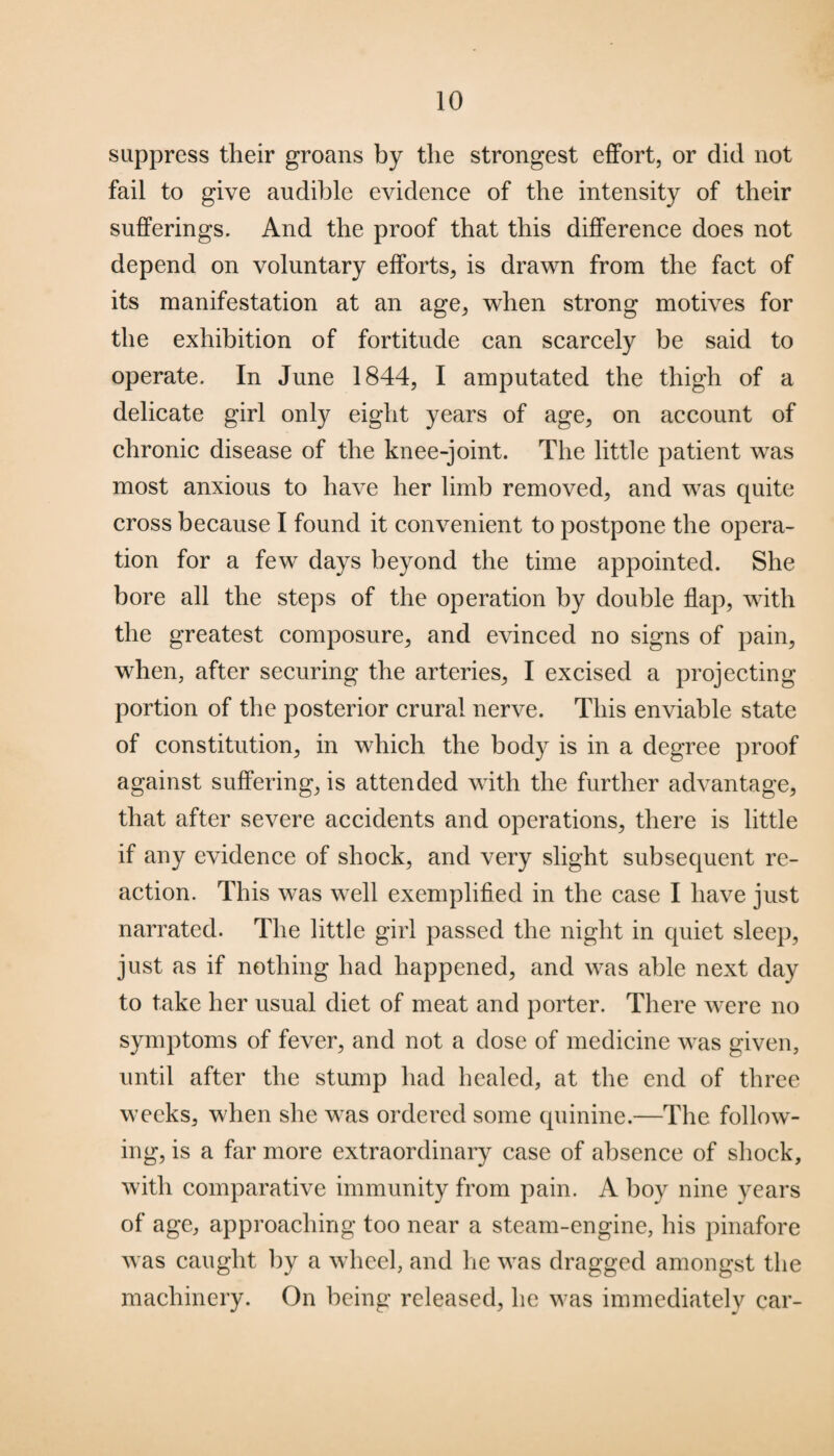 suppress their groans by the strongest effort, or did not fail to give audible evidence of the intensity of their sufferings. And the proof that this difference does not depend on voluntary efforts, is drawn from the fact of its manifestation at an age, when strong motives for the exhibition of fortitude can scarcely be said to operate. In June 1844, I amputated the thigh of a delicate girl only eight years of age, on account of chronic disease of the knee-joint. The little patient was most anxious to have her limb removed, and was quite cross because I found it convenient to postpone the opera¬ tion for a few days beyond the time appointed. She bore all the steps of the operation by double flap, with the greatest composure, and evinced no signs of pain, when, after securing the arteries, I excised a projecting portion of the posterior crural nerve. This enviable state of constitution, in which the body is in a degree proof against suffering, is attended with the further advantage, that after severe accidents and operations, there is little if any evidence of shock, and very slight subsequent re¬ action. This was well exemplified in the case I have just narrated. The little girl passed the night in quiet sleep, just as if nothing had happened, and was able next day to take her usual diet of meat and porter. There were no symptoms of fever, and not a dose of medicine was given, until after the stump had healed, at the end of three weeks, when she was ordered some quinine.—The follow¬ ing, is a far more extraordinary case of absence of shock, with comparative immunity from pain. A boy nine years of age, approaching too near a steam-engine, his pinafore was caught by a wheel, and he was dragged amongst the machinery. On being released, he was immediately car-