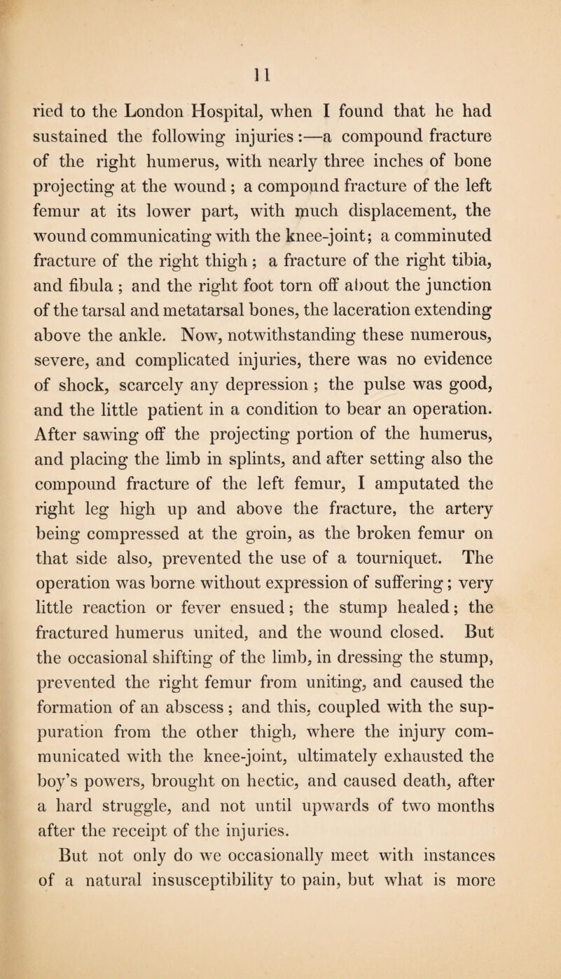 ried to the London Hospital, when I found that he had sustained the following injuries:—a compound fracture of the right humerus, with nearly three inches of bone projecting at the wound ; a compound fracture of the left femur at its lower part, with much displacement, the wound communicating with the knee-joint; a comminuted fracture of the right thigh ; a fracture of the right tibia, and fibula ; and the right foot torn off about the junction of the tarsal and metatarsal bones, the laceration extending above the ankle. Now, notwithstanding these numerous, severe, and complicated injuries, there was no evidence of shock, scarcely any depression ; the pulse was good, and the little patient in a condition to bear an operation. After sawing off the projecting portion of the humerus, and placing the limb in splints, and after setting also the compound fracture of the left femur, I amputated the right leg high up and above the fracture, the artery being compressed at the groin, as the broken femur on that side also, prevented the use of a tourniquet. The operation was borne without expression of suffering; very little reaction or fever ensued; the stump healed; the fractured humerus united, and the wound closed. But the occasional shifting of the limb, in dressing the stump, prevented the right femur from uniting, and caused the formation of an abscess; and this, coupled with the sup¬ puration from the other thigh, where the injury com¬ municated with the knee-joint, ultimately exhausted the boy’s powers, brought on hectic, and caused death, after a hard struggle, and not until upwards of two months after the receipt of the injuries. But not only do we occasionally meet with instances of a natural insusceptibility to pain, but what is more