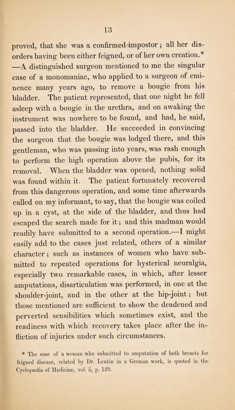 proved, that she was a confirmed impostor ; all her dis¬ orders having been either feigned, or of her own creation.* —A distinguished surgeon mentioned to me the singular case of a monomaniac, who applied to a surgeon of emi¬ nence many years ago, to remove a bougie from his bladder. The patient represented, that one night he fell asleep with a bougie in the urethra, and on awaking the instrument was nowhere to be found, and had, he said, passed into the bladder. He succeeded in convincing the surgeon that the bougie was lodged there, and this gentleman, who was passing into years, was rash enough to perform the high operation above the pubis, for its removal. When the bladder was opened, nothing solid was found within it. The patient fortunately recovered from this dangerous operation, and some time afterwards called on my informant, to say, that the bougie was coiled up in a cyst, at the side of the bladder, and thus had escaped the search made for it; and this madman would readily have submitted to a second operation.—I might easily add to the cases just related, others of a similar character ; such as instances of women who have sub¬ mitted to repeated operations for hysterical neuralgia, especially two remarkable cases, in which, after lesser amputations, disarticulation was performed, in one at the shoulder-joint, and in the other at the hip-joint; but those mentioned are sufficient to show the deadened and perverted sensibilities which sometimes exist, and the readiness with which recovery takes place after the in¬ fliction of injuries under such circumstances. * The case of a woman who submitted to amputation of both breasts for feigned disease, related by Dr. Lcntin in a German work, is quoted in the Cyclopaedia of Medicine, vol. ii, p. 129.