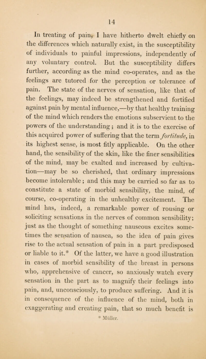 In treating of pain, I have hitherto dwelt chiefly on the differences which naturally exist, in the susceptibility of individuals to painful impressions, independently of any voluntary control. But the susceptibility differs further, according as the mind co-operates, and as the feelings are tutored for the perception or tolerance of pain. The state of the nerves of sensation, like that of the feelings, may indeed be strengthened and fortified against pain by mental influence,—by that healthy training of the mind which renders the emotions subservient to the powers of the understanding; and it is to the exercise of this acquired power of suffering that the term fortitude, in its highest sense, is most fitly applicable. On the other hand, the sensibility of the skin, like the finer sensibilities of the mind, may be exalted and increased by cultiva¬ tion—may be so cherished, that ordinary impressions become intolerable; and this may be carried so far as to constitute a state of morbid sensibility, the mind, of course, co-operating in the unhealthy excitement. The mind has, indeed, a remarkable powder of rousing or soliciting sensations in the nerves of common sensibility; just as the thought of something nauseous excites some¬ times the sensation of nausea, so the idea of pain gives rise to the actual sensation of pain in a part predisposed or liable to it/' Of the latter, we have a good illustration in cases of morbid sensibility of the breast in persons who, apprehensive of cancer, so anxiously watch every sensation in the part as to magnify their feelings into pain, and, unconsciously, to produce suffering. And it is in consequence of the influence of the mind, both in exaggerating and creating pain, that so much benefit is * Miiller.