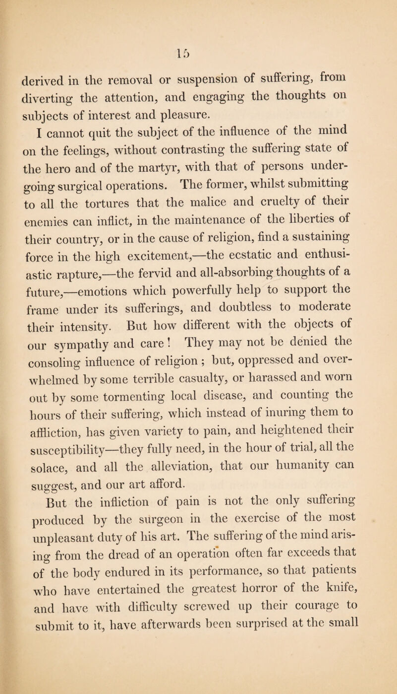 derived in the removal or suspension of suffering, from diverting the attention, and engaging the thoughts on subjects of interest and pleasure. I cannot quit the subject of the influence of the mind on the feelings, without contrasting the suffering state of the hero and of the martyr, with that of persons under¬ going surgical operations. The former, whilst submitting to all the tortures that the malice and cruelty of their enemies can inflict, in the maintenance of the liberties of their country, or in the cause of religion, find a sustaining force in the high excitement,—the ecstatic and enthusi¬ astic rapture,—the fervid and all-absorbing thoughts of a future,—emotions which powerfully help to support the frame under its sufferings, and doubtless to moderate their intensity. But how different with the objects of our sympathy and care ! They may not be denied the consoling influence of religion ; hut, oppressed and over¬ whelmed by some terrible casualty, or harassed and worn out by some tormenting local disease, and counting the hours of their suffering, which instead of inuring them to affliction, has given variety to pain, and heightened their susceptibility—they fully need, in the hour of trial, all the solace, and all the alleviation, that our humanity can suggest, and our art afford. But the infliction of pain is not the only suffering produced by the surgeon in the exercise of the most unpleasant duty of his art. The suffering of the mind aris¬ ing from the dread of an operation often far exceeds that of the body endured in its performance, so that patients who have entertained the greatest horror of the knife, and have with difficulty screwed up their courage to submit to it, have afterwards been surprised at the small