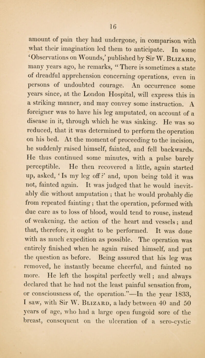 amount of pain they had undergone, in comparison with what their imagination led them to anticipate. In some ‘ Observations on Wounds/ published by Sir W. Blizard, many years ago, he remarks, “ There is sometimes a state of dreadful apprehension concerning operations, even in persons of undoubted courage. An occurrence some years since, at the London Hospital, will express this in a striking manner, and may convey some instruction. A foreigner was to have his leg amputated, on account of a disease in it, through which he was sinking. He was so reduced, that it was determined to perform the operation on his bed. At the moment of proceeding to the incision, he suddenly raised himself, fainted, and fell backwards. He thus continued some minutes, with a pulse barely perceptible. He then recovered a little, again started up, asked, ‘ Is my leg off ?’ and, upon being told it was not, fainted again. It was judged that he would inevit¬ ably die without amputation ; that he would probably die from repeated fainting ; that the operation, peformed with due care as to loss of blood, would tend to rouse, instead of weakening, the action of the heart and vessels; and that, therefore, it ought to be performed. It was done with as much expedition as possible. The operation was entirely finished when he again raised himself, and put the question as before. Being assured that his leg was removed, he instantly became cheerful, and fainted no more. He left the hospital perfectly well; and always declared that he had not the least painful sensation from, or consciousness of, the operation.”—In the year 1833, I saw, with Sir W. Blizard, a lady between 40 and 50 years of age, who had a large open fungoid sore of the breast, consequent on the ulceration of a sero-cystic