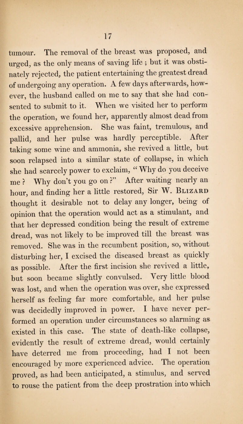 tumour. The removal of the breast was proposed, and urged, as the only means of saving life ; but it was obsti¬ nately rejected, the patient entertaining the greatest dread of undergoing any operation. A few days afterwards, how¬ ever, the husband called on me to say that she had con¬ sented to submit to it. When we visited her to perform the operation, we found her, apparently almost dead from excessive apprehension. She was faint, tremulous, and pallid, and her pulse was hardly perceptible. After taking some wine and ammonia, she revived a little, but soon relapsed into a similar state of collapse, in which she had scarcely power to exclaim, “ Why do you deceive me ? Why don’t you go on ?” After waiting nearly an hour, and finding her a little restored, Sir W. Blizard thought it desirable not to delay any longer, being of opinion that the operation would act as a stimulant, and that her depressed condition being the result of extreme dread, was not likely to be improved till the breast was removed. She was in the recumbent position, so, without disturbing her, I excised the diseased breast as quickly as possible. After the first incision she revived a little, but soon became slightly convulsed. Very little blood was lost, and when the operation was over, she expressed herself as feeling far more comfortable, and her pulse was decidedly improved in power. I have never per¬ formed an operation under circumstances so alarming as existed in this case. The state of death-like collapse, evidently the result of extreme dread, would certainly have deterred me from proceeding, had I not been encouraged by more experienced advice. The operation proved, as had been anticipated, a stimulus, and served to rouse the patient from the deep prostration into which