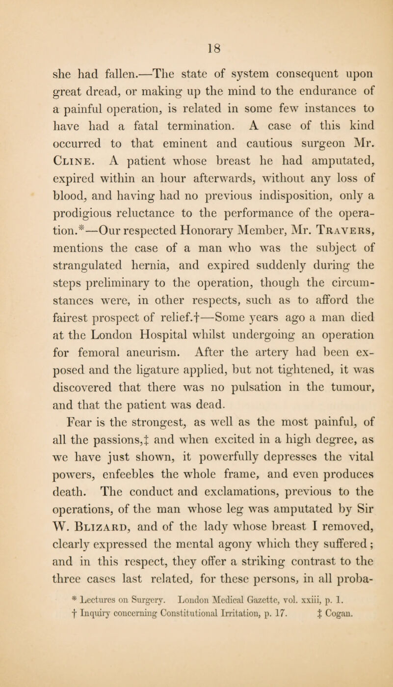 she had fallen.—The state of system consequent upon great dread, or making up the mind to the endurance of a painful operation, is related in some few instances to have had a fatal termination. A case of this kind occurred to that eminent and cautious surgeon Mr. Cline. A patient whose breast he had amputated, expired within an hour afterwards, without any loss of blood, and having had no previous indisposition, only a prodigious reluctance to the performance of the opera¬ tion.1'—-Our respected Honorary Member, Mr. Travers, mentions the case of a man who was the subject of strangulated hernia, and expired suddenly during the steps preliminary to the operation, though the circum¬ stances were, in other respects, such as to afford the fairest prospect of relief. +—Some years ago a man died at the London Hospital whilst undergoing an operation for femoral aneurism. After the artery had been ex¬ posed and the ligature applied, but not tightened, it was discovered that there was no pulsation in the tumour, and that the patient was dead. Fear is the strongest, as well as the most painful, of all the passions,f and when excited in a high degree, as we have just shown, it powerfully depresses the vital powers, enfeebles the whole frame, and even produces death. The conduct and exclamations, previous to the operations, of the man whose leg was amputated by Sir W. Blizard, and of the lady whose breast I removed, clearly expressed the mental agony which they suffered; and in this respect, they offer a striking contrast to the three cases last related, for these persons, in all proba- * Lectures on Surgery. London Medical Gazette, vol. xxiii, p. 1. f Inquiry concerning Constitutional Irritation, p. 17. $ Cogan.