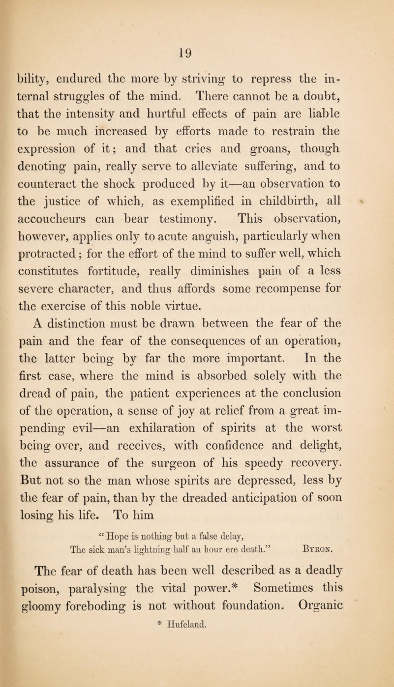 bility, endured the more by striving to repress the in¬ ternal struggles of the mind. There cannot be a doubt, that the intensity and hurtful effects of pain are liable to be much increased by efforts made to restrain the expression of it; and that cries and groans, though denoting pain, really serve to alleviate suffering, and to counteract the shock produced by it—an observation to the justice of which, as exemplified in childbirth, all accoucheurs can bear testimony. This observation, however, applies only to acute anguish, particularly when protracted; for the effort of the mind to suffer well, which constitutes fortitude, really diminishes pain of a less severe character, and thus affords some recompense for the exercise of this noble virtue. A distinction must be drawn between the fear of the pain and the fear of the consequences of an operation, the latter being by far the more important. In the first case, where the mind is absorbed solely with the dread of pain, the patient experiences at the conclusion of the operation, a sense of joy at relief from a great im¬ pending evil—an exhilaration of spirits at the worst being over, and receives, with confidence and delight, the assurance of the surgeon of his speedy recovery. But not so the man whose spirits are depressed, less by the fear of pain, than by the dreaded anticipation of soon losing his life. To him “ Hope is nothing but a false delay, The sick man’s lightning half an hour ere death.” Byron. The fear of death has been well described as a deadly poison, paralysing the vital power.^ Sometimes this gloomy foreboding is not without foundation. Organic * Hufeland,