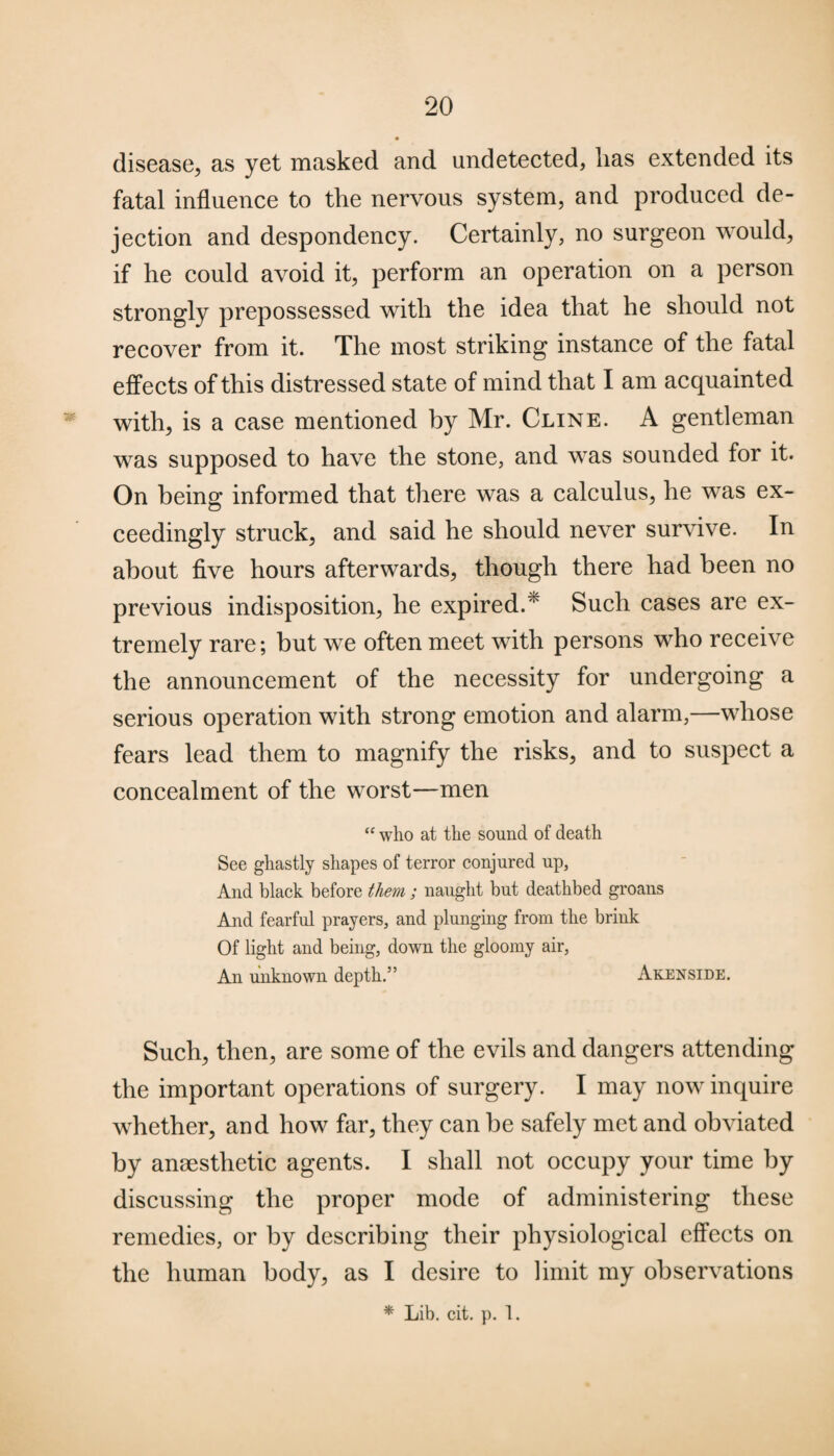 disease, as yet masked and undetected, lias extended its fatal influence to the nervous system, and produced de¬ jection and despondency. Certainly, no surgeon would, if he could avoid it, perform an operation on a person strongly prepossessed with the idea that he should not recover from it. The most striking instance of the fatal effects of this distressed state of mind that I am acquainted * with, is a case mentioned by Mr. Cline. A gentleman was supposed to have the stone, and was sounded for it. On being informed that there was a calculus, he was ex¬ ceedingly struck, and said he should never survive. In about five hours afterwards, though there had been no previous indisposition, he expired.^ Such cases are ex¬ tremely rare; but we often meet with persons who receive the announcement of the necessity for undergoing a serious operation with strong emotion and alarm,—whose fears lead them to magnify the risks, and to suspect a concealment of the worst—men “ who at the sound of death See ghastly shapes of terror conjured up, And black before them ; naught but deathbed groans And fearful prayers, and plunging from the brink Of light and being, down the gloomy air, An unknown depth.” Akenside. Such, then, are some of the evils and dangers attending the important operations of surgery. I may now inquire whether, and how far, they can be safely met and obviated by anaesthetic agents. I shall not occupy your time by discussing the proper mode of administering these remedies, or by describing their physiological effects on the human body, as I desire to limit my observations * Lib. cit. p. 1.