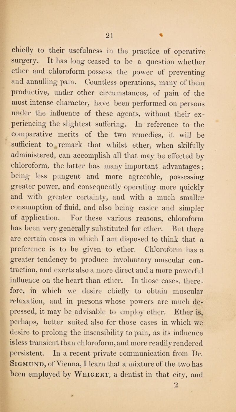 chiefly to their usefulness in the practice of operative surgery. It has long ceased to be a question whether ether and chloroform possess the power of preventing and annulling pain. Countless operations, many of them productive, under other circumstances, of pain of the most intense character, have been performed on persons under the influence of these agents, without their ex¬ periencing the slightest suffering. In reference to the comparative merits of the two remedies, it will be sufficient to remark that whilst ether, when skilfully administered, can accomplish all that may be effected by chloroform, the latter has many important advantages; being less pungent and more agreeable, possessing greater power, and consequently operating more quickly and with greater certainty, and with a much smaller consumption of fluid, and also being easier and simpler of application. For these various reasons, chloroform has been very generally substituted for ether. But there are certain cases in which I am disposed to think that a preference is to be given to ether. Chloroform has a greater tendency to produce involuntary muscular con¬ traction, and exerts also a more direct and a more powerful influence on the heart than ether. In those cases, there¬ fore, in which we desire chiefly to obtain muscular relaxation, and in persons whose powers are much de¬ pressed, it may be advisable to employ ether. Ether is, perhaps, better suited also for those cases in which we desire to prolong the insensibility to pain, as its influence isless transient than chloroform, and more readily rendered persistent. In a recent private communication from Dr. Sigmund, of Vienna, I learn that a mixture of the two has been employed by Weigert, a dentist in that city, and 9