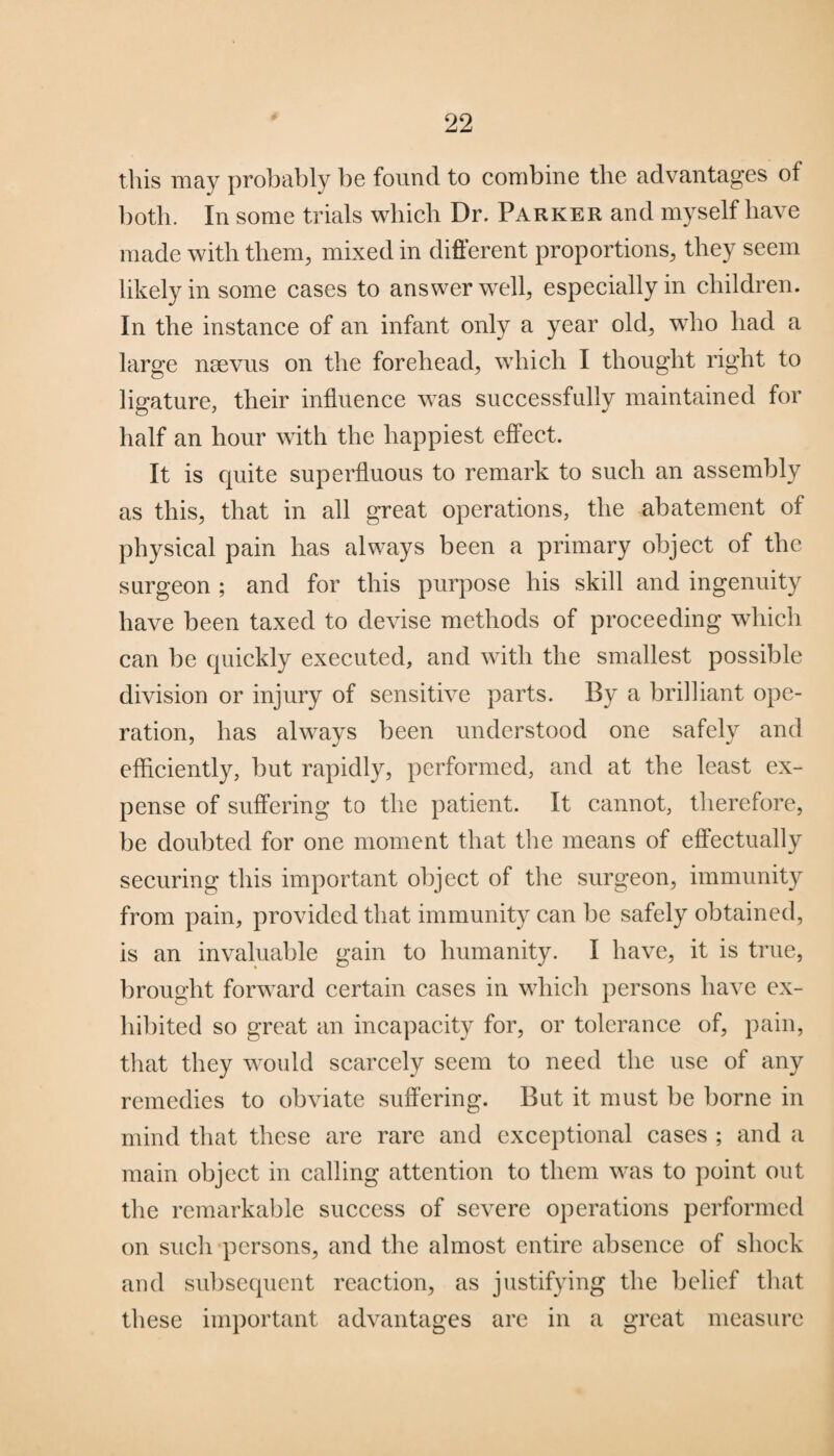 this may probably be found to combine the advantages of both. In some trials which Dr. Parker and myself have made with them, mixed in different proportions, they seem likely in some cases to answer well, especially in children. In the instance of an infant only a year old, who had a large nsevus on the forehead, which I thought right to ligature, their influence was successfully maintained for half an hour with the happiest effect. It is quite superfluous to remark to such an assembly as this, that in all great operations, the abatement of physical pain has always been a primary object of the surgeon ; and for this purpose his skill and ingenuity have been taxed to devise methods of proceeding which can be quickly executed, and with the smallest possible division or injury of sensitive parts. By a brilliant ope¬ ration, has always been understood one safely and efficiently, but rapidly, performed, and at the least ex¬ pense of suffering to the patient. It cannot, therefore, be doubted for one moment that the means of effectually securing this important object of the surgeon, immunity from pain, provided that immunity can be safely obtained, is an invaluable gain to humanity. I have, it is true, brought forward certain cases in which persons have ex¬ hibited so great an incapacity for, or tolerance of, pain, that they would scarcely seem to need the use of any remedies to obviate suffering. But it must be borne in mind that these are rare and exceptional cases ; and a main object in calling attention to them was to point out the remarkable success of severe operations performed on such persons, and the almost entire absence of shock and subsequent reaction, as justifying the belief that these important advantages are in a great measure