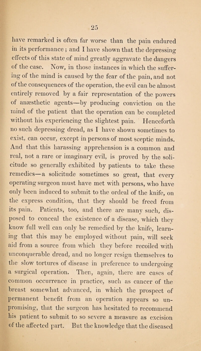 have remarked is often far worse than the pain endured in its performance ; and I have shown that the depressing effects of this state of mind greatly aggravate the dangers of the case. Now, in those instances in which the suffer¬ ing of the mind is caused by the fear of the pain, and not of the consequences of the operation, the evil can be almost entirely removed by a fair representation of the powers of anaesthetic agents—by producing conviction on the mind of the patient that the operation can be completed without his experiencing the slightest pain. Henceforth no such depressing dread, as I have shown sometimes to exist, can occur, except in persons of most sceptic minds. And that this harassing apprehension is a common and real, not a rare or imaginary evil, is proved by the soli¬ citude so generally exhibited by patients to take these remedies—a solicitude sometimes so great, that every operating surgeon must have met with persons, who have only been induced to submit to the ordeal of the knife, on the express condition, that they should be freed from its pain. Patients, too, and there are many such, dis¬ posed to conceal the existence of a disease, which they know full well can only be remedied by the knife, learn¬ ing that this may be employed without pain, will seek aid from a source from which they before recoiled with unconquerable dread, and no longer resign themselves to the slow tortures of disease in preference to undergoing a surgical operation. Then, again, there are cases of common occurrence in practice, such as cancer of the breast somewhat advanced, in which the prospect of permanent benefit from an operation appears so un¬ promising, that the surgeon has hesitated to recommend his patient to submit to so severe a measure as excision of the affected part. But the knowledge that the diseased
