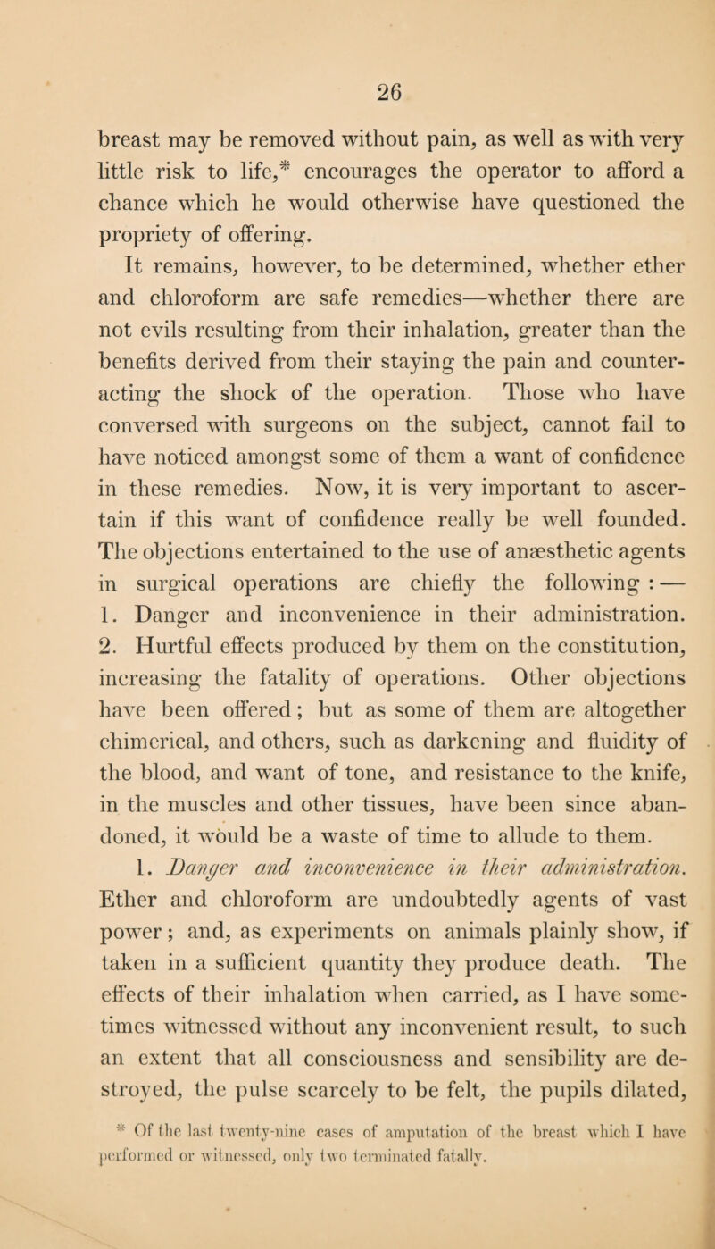 breast may be removed without pain, as well as with very little risk to life,* encourages the operator to afford a chance which he would otherwise have questioned the propriety of offering. It remains, however, to be determined, whether ether and chloroform are safe remedies—whether there are not evils resulting from their inhalation, greater than the benefits derived from their staying the pain and counter¬ acting the shock of the operation. Those who have conversed with surgeons on the subject, cannot fail to have noticed amongst some of them a want of confidence in these remedies. Now, it is very important to ascer¬ tain if this want of confidence really be well founded. The objections entertained to the use of anaesthetic agents in surgical operations are chiefly the following : — 1. Danger and inconvenience in their administration. 2. Hurtful effects produced by them on the constitution, increasing the fatality of operations. Other objections have been offered; but as some of them are altogether chimerical, and others, such as darkening and fluidity of the blood, and want of tone, and resistance to the knife, in the muscles and other tissues, have been since aban¬ doned, it would be a waste of time to allude to them. 1. Danger and inconvenience in their administration. Ether and chloroform are undoubtedly agents of vast powrer; and, as experiments on animals plainly show, if taken in a sufficient quantity they produce death. The effects of their inhalation when carried, as I have some¬ times witnessed without any inconvenient result, to such an extent that all consciousness and sensibility are de¬ stroyed, the pulse scarcely to be felt, the pupils dilated, * Of the last, twenty-nine cases of amputation of the breast which 1 have performed or witnessed, only two terminated fatally.