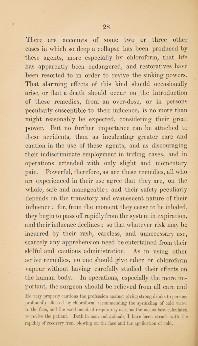 «*■ There are accounts of some two or three other cases in which so deep a collapse has been produced by these agents, more especially by chloroform, that life has apparently been endangered, and restoratives have been resorted to in order to revive the sinking powers. That alarming effects of this kind should occasionally arise, or that a death should occur on the introduction of these remedies, from an over-dose, or in persons peculiarly susceptible to their influence, is no more than might reasonably be expected, considering their great power. But no further importance can be attached to these accidents, than as inculcating greater care and caution in the use of these agents, and as discouraging their indiscriminate employment in trifling cases, and in operations attended with only slight and momentary pain. Powerful, therefore, as are these remedies, all who are experienced in their use agree that they are, on the whole, safe and manageable; and their safety peculiarly depends on the transitory and evanescent nature of their influence ; for, from the moment they cease to be inhaled, they begin to pass off rapidly from the system in expiration, and their influence declines ; so that whatever risk may be incurred by their rash, careless, and unnecessary use, scarcely any apprehension need be entertained from their skilful and cautious administration. As in using other active remedies, no one should give ether or chloroform vapour without having carefully studied their effects on the human body. In operations, especially the more im¬ portant, the surgeon should be relieved from all care and lie very properly cautions the profession against giving strong drinks to persons profoundly affected by chloroform, recommending the sprinkling of cold water to the face, and the excitement of respiratory acts, as the means best calculated io revive the patient. Both in man and animals, I have been struck with the rapidity of recovery from blowing on the face and the application of cold.