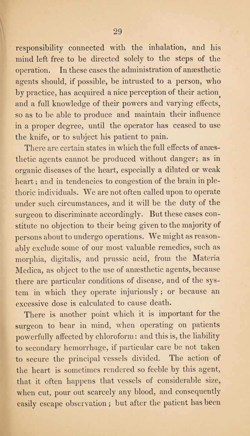 responsibility connected with the inhalation, and his mind left free to be directed solely to the steps of the operation. In these cases the administration of anaesthetic agents should, if possible, be intrusted to a person, who by practice, has acquired a nice perception of their action^ and a full knowledge of their powers and varying effects, so as to be able to produce and maintain their influence in a proper degree, until the operator has ceased to use the knife, or to subject his patient to pain. There are certain states in which the full effects of anaes¬ thetic agents cannot be produced without danger; as in organic diseases of the heart, especially a dilated or weak heart; and in tendencies to congestion of the brain in ple¬ thoric individuals. We are not often called upon to operate under such circumstances, and it will be the duty of the surgeon to discriminate accordingly. But these cases con¬ stitute no objection to their being given to the majority of persons about to undergo operations. We might as reason¬ ably exclude some of our most valuable remedies, such as morphia, digitalis, and prussic acid, from the Materia Medica, as object to the use of anaesthetic agents, because there are particular conditions of disease, and of the sys¬ tem in which they operate injuriously ; or because an excessive dose is calculated to cause death. There is another point which it is important for the surgeon to bear in mind, when operating on patients powerfully affected by chloroform: and this is, the liability to secondary hemorrhage, if particular care be not taken to secure the principal vessels divided. The action of the heart is sometimes rendered so feeble by this agent, that it often happens that vessels of considerable size, when cut, pour out scarcely any blood, and consequently easily escape observation; but after the patient has been