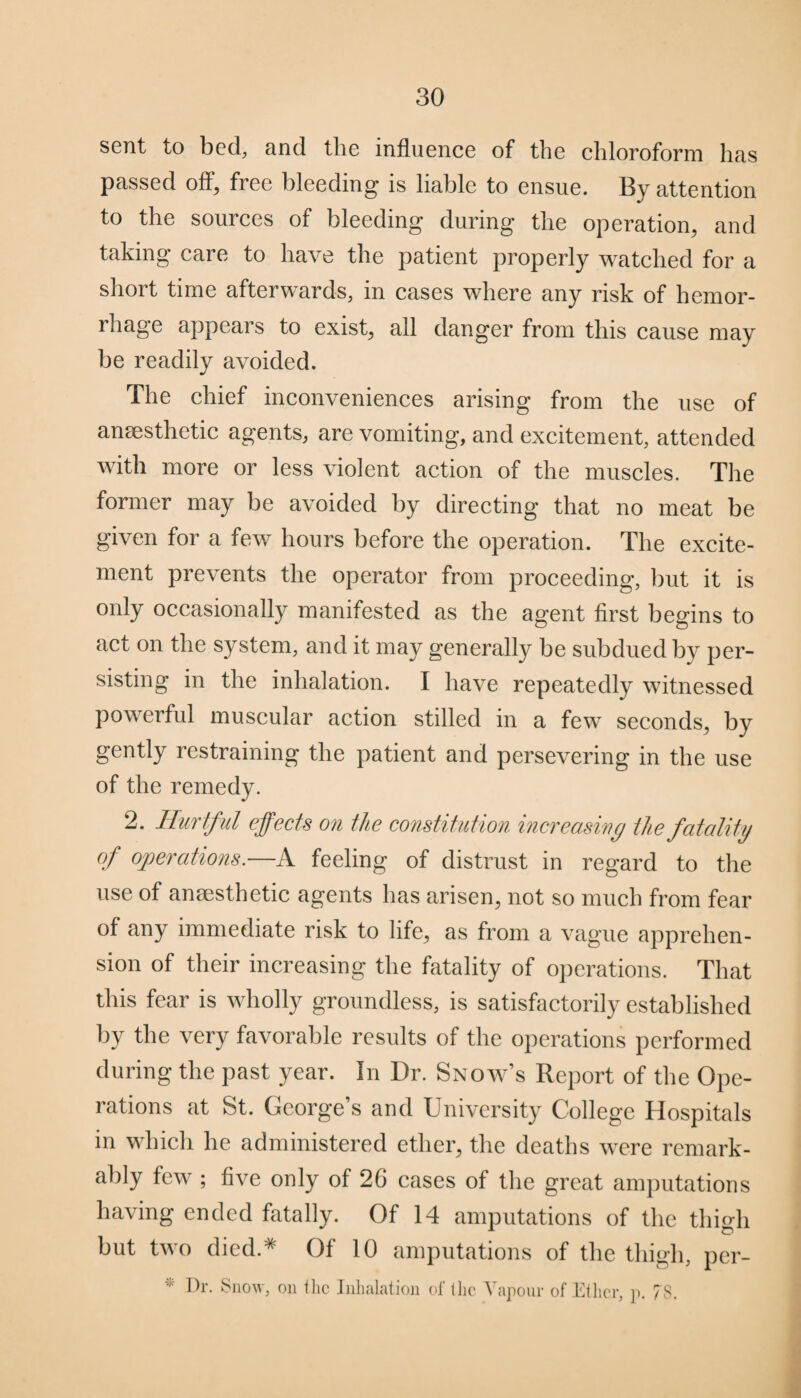 sent to bed, and the influence of the chloroform has passed off, free bleeding is liable to ensue. By attention to the sources of bleeding during the operation, and taking care to have the patient properly watched for a short time afterwards, in cases where any risk of hemor¬ rhage appears to exist, all danger from this cause may be readily avoided. The chief inconveniences arising from the use of anaesthetic agents, are vomiting, and excitement, attended with more or less violent action of the muscles. The former may be avoided by directing that no meat be given for a few hours before the operation. The excite¬ ment prevents the operator from proceeding, but it is only occasionally manifested as the agent first begins to act on the system, and it may generally be subdued by per¬ sisting in the inhalation. I have repeatedly witnessed powerful muscular action stilled in a few seconds, by gently restraining the patient and persevering in the use of the remedy. 2. Hurtful effects on the constitution increasing the fatality of operations.—A feeling of distrust in regard to the use of anaesthetic agents has arisen, not so much from fear of any immediate risk to life, as from a vague apprehen¬ sion of their increasing the fatality of operations. That this fear is wholly groundless, is satisfactorily established by the very favorable results of the operations performed during the past year. In Dr. Snow’s Report of the Ope¬ rations at St. Georfee ’s and University College Hospitals in which he administered ether, the deaths were remark¬ ably few ; five only of 26 cases of the great amputations having ended fatally. Of 14 amputations of the thigh but two died.* Of 10 amputations of the thigh, per- * Dr. Snow, on the Inhalation of the Vapour of Ether, p. 7S.