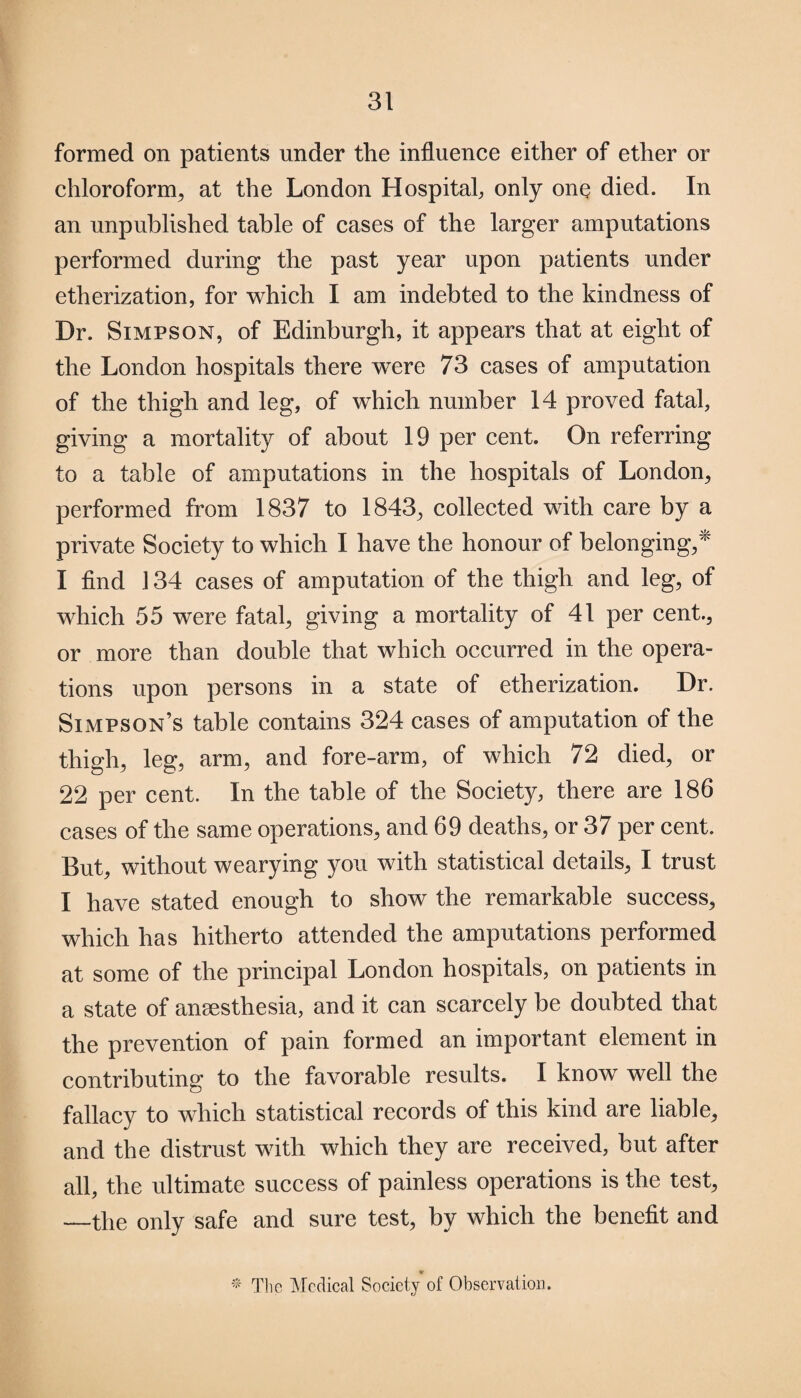 formed on patients under the influence either of ether or chloroform, at the London Hospital, only one died. In an unpublished table of cases of the larger amputations performed during the past year upon patients under etherization, for which I am indebted to the kindness of Dr. Simpson, of Edinburgh, it appears that at eight of the London hospitals there were 73 cases of amputation of the thigh and leg, of which number 14 proved fatal, giving a mortality of about 19 per cent. On referring to a table of amputations in the hospitals of London, performed from 1837 to 1843, collected with care by a private Society to which I have the honour of belonging/ I find 134 cases of amputation of the thigh and leg, of which 55 were fatal, giving a mortality of 41 per cent., or more than double that which occurred in the opera¬ tions upon persons in a state of etherization. Dr. Simpson’s table contains 324 cases of amputation of the thigh, leg, arm, and fore-arm, of which 72 died, or 22 per cent. In the table of the Society, there are 186 cases of the same operations, and 69 deaths, or 37 per cent. But, without wearying you with statistical details, I trust I have stated enough to show the remarkable success, which has hitherto attended the amputations performed at some of the principal London hospitals, on patients in a state of anaesthesia, and it can scarcely be doubted that the prevention of pain formed an important element in contributing to the favorable results. I know well the fallacy to which statistical records of this kind are liable, and the distrust with which they are received, but after all, the ultimate success of painless operations is the test, —the only safe and sure test, by which the benefit and * The Medical Society of Observation.