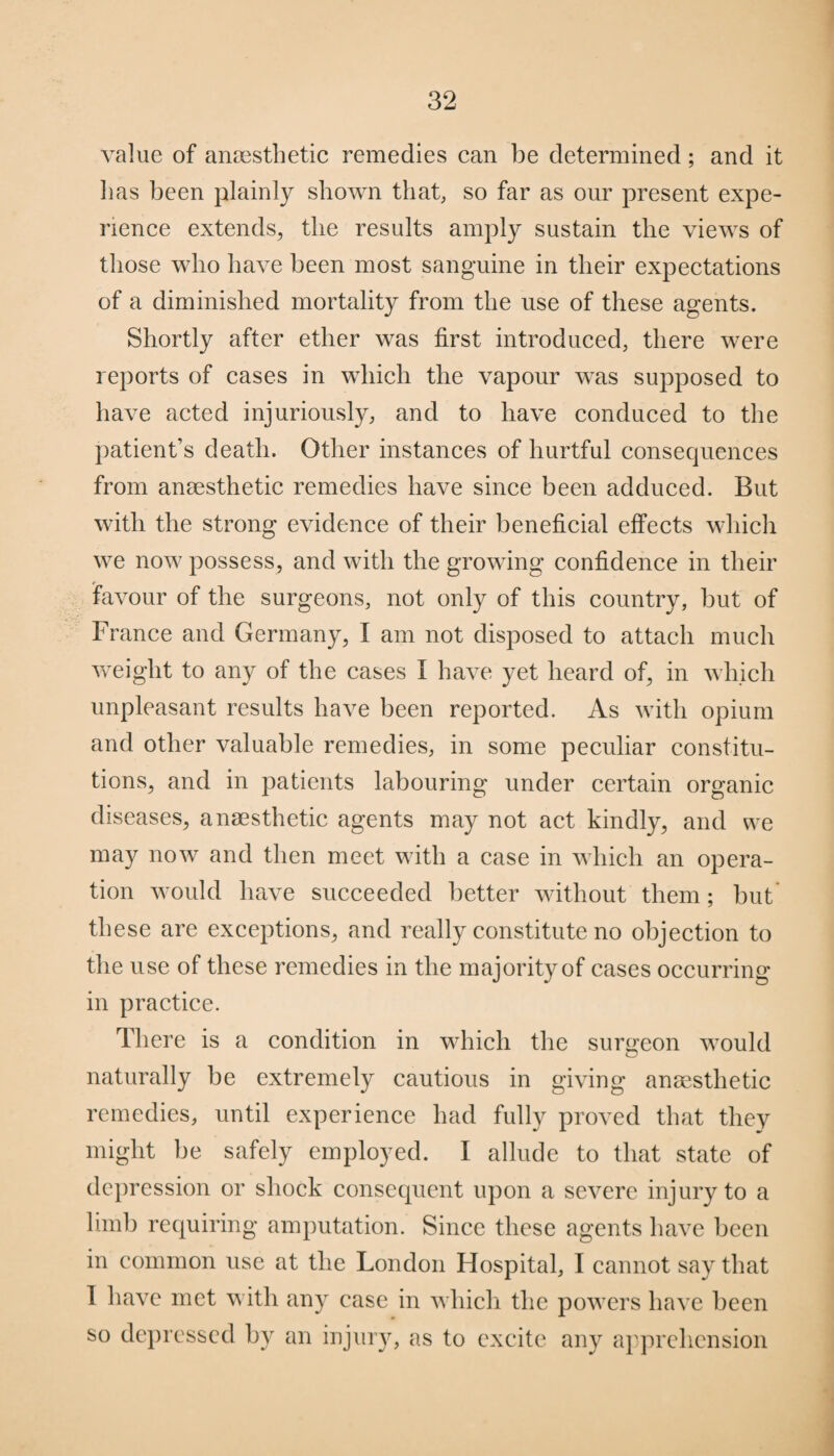 value of anaesthetic remedies can be determined; and it lias been plainly shown that, so far as our present expe¬ rience extends, the results amply sustain the views of those who have been most sanguine in their expectations of a diminished mortality from the use of these agents. Shortly after ether was first introduced, there were reports of cases in which the vapour was supposed to have acted injuriously, and to have conduced to the patient’s death. Other instances of hurtful consecjuences from anaesthetic remedies have since been adduced. But with the strong evidence of their beneficial effects which we now possess, and with the growing confidence in their favour of the surgeons, not only of this country, but of France and Germany, I am not disposed to attach much weight to any of the cases I have yet heard of, in which unpleasant results have been reported. As with opium and other valuable remedies, in some peculiar constitu¬ tions, and in patients labouring under certain organic diseases, anaesthetic agents may not act kindly, and we may now and then meet with a case in which an opera¬ tion would have succeeded better without them; but these are exceptions, and really constitute no objection to the use of these remedies in the majority of cases occurring in practice. There is a condition in which the surgeon would naturally be extremely cautious in giving anaesthetic remedies, until experience had fully proved that they might be safely employed. I allude to that state of depression or shock consequent upon a severe injury to a limb requiring amputation. Since these agents have been in common use at the London Hospital, I cannot say that I have met with any case in which the powers have been so depressed by an injury, as to excite any apprehension