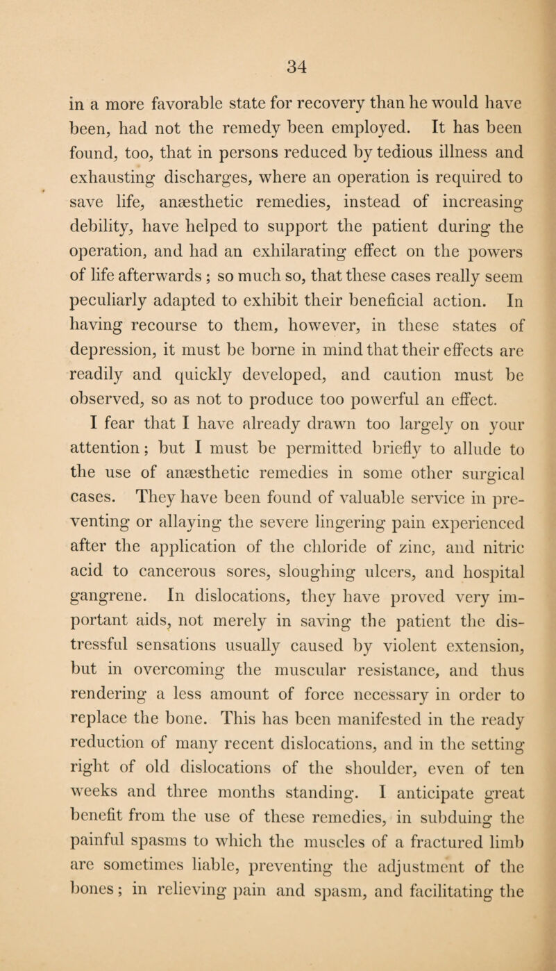 in a more favorable state for recovery than he would have been, had not the remedy been employed. It has been found, too, that in persons reduced by tedious illness and exhausting discharges, where an operation is required to save life, anaesthetic remedies, instead of increasing debility, have helped to support the patient during the operation, and had an exhilarating effect on the powers of life afterwards ; so much so, that these cases really seem peculiarly adapted to exhibit their beneficial action. In having recourse to them, however, in these states of depression, it must be borne in mind that their effects are readily and quickly developed, and caution must be observed, so as not to produce too powerful an effect. I fear that I have already drawn too largely on your attention; but I must be permitted briefly to allude to the use of anaesthetic remedies in some other surgical cases. They have been found of valuable service in pre¬ venting or allaying the severe lingering pain experienced after the application of the chloride of zinc, and nitric acid to cancerous sores, sloughing ulcers, and hospital gangrene. In dislocations, they have proved very im¬ portant aids, not merely in saving the patient the dis¬ tressful sensations usually caused by violent extension, but in overcoming the muscular resistance, and thus rendering a less amount of force necessary in order to replace the bone. This has been manifested in the ready reduction of many recent dislocations, and in the setting right of old dislocations of the shoulder, even of ten weeks and three months standing. 1 anticipate great benefit from the use of these remedies, in subduing the painful spasms to which the muscles of a fractured limb are sometimes liable, preventing the adjustment of the bones; in relieving pain and spasm, and facilitating the