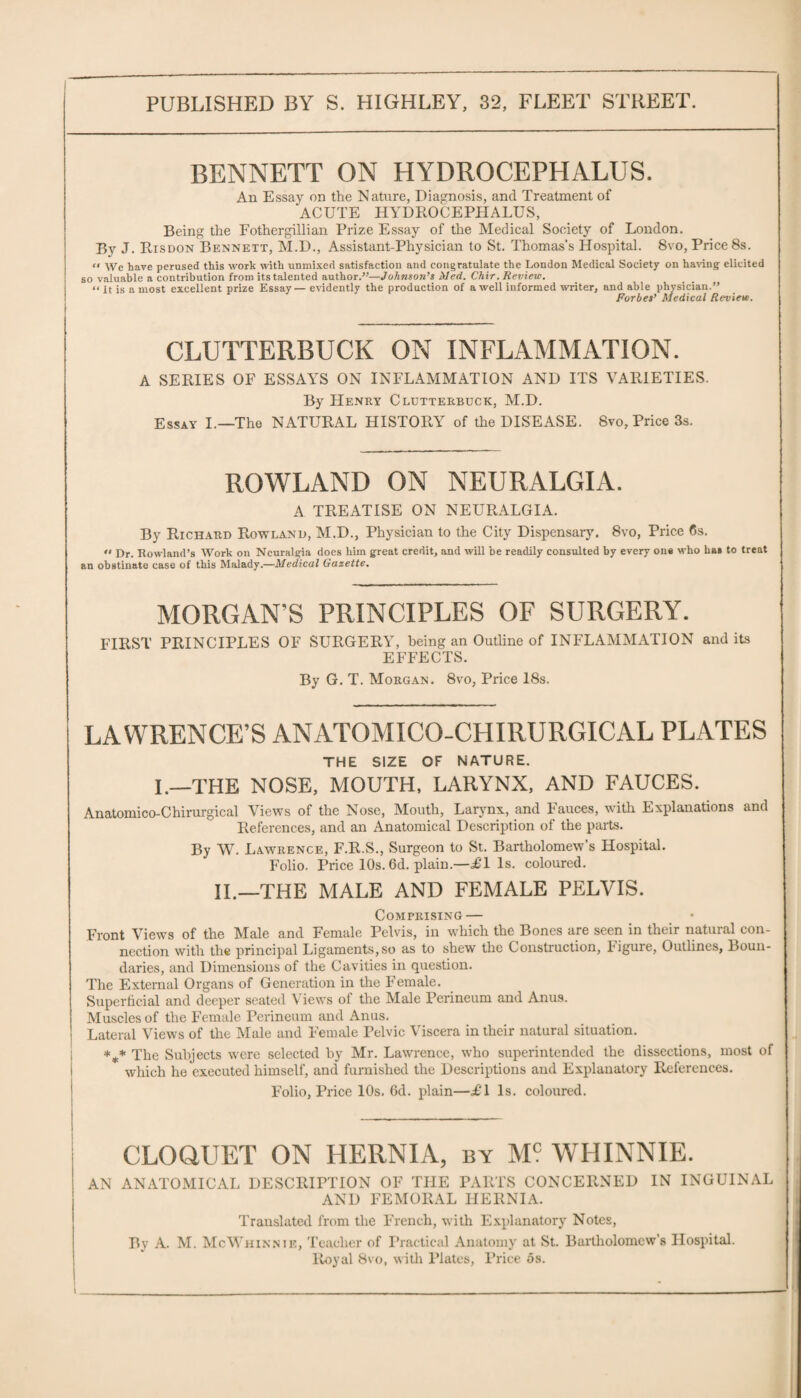 BENNETT ON HYDROCEPHALUS. An Essay on the Nature, Diagnosis, and Treatment of ACUTE HYDROCEPHALUS, Being the Fothergillian Prize Essay of the Medical Society of London. By J. Risdon Bennett, M.D., Assistant-Physician to St. Thomas’s Hospital. 8vo, Price 8s. “ Wc have perused this work with unmixed satisfaction and congratulate the London Medical Society on having elicited so valuable a contribution from its talented author.”—Johnson’s Med. Chir. Review. “ it is a most excellent prize Essay— evidently the production of a well informed writer, and able physician.” Forbes’ Medical Review. CLUTTERBUCK ON INFLAMMATION. A SERIES OF ESSAYS ON INFLAMMATION AND ITS VARIETIES. By Henry Clutterbuck, M.D. Essay I.—The NATURAL HISTORY of the DISEASE. 8vo, Price 3s. ROWLAND ON NEURALGIA. A TREATISE ON NEURALGIA. By Richard Rowland, M.D., Physician to the City Dispensary. 8vo, Price 6s. •• Dr. Rowland’s Work on Neuralgia does him great credit, and will be readily consulted by every one who has to treat an obstinate case of this Malady.—Medical Gazette. MORGAN'S PRINCIPLES OF SURGERY. FIRST PRINCIPLES OF SURGERY, being an Outline of INFLAMMATION and its EFFECTS. By G. T. Morgan. 8vo, Price 18s. LAWRENCE’S ANATOMICO-CHIRURGICAL PLATES THE SIZE OF NATURE. I.—THE NOSE, MOUTH, LARYNX, AND FAUCES. Anatomico-Chirurgical Views of the Nose, Mouth, Larynx., and Fauces, with Explanations and References, and an Anatomical Description of the parts. By W. Lawrence, F.R.S., Surgeon to St. Bartholomew’s Hospital. Folio. Price 10s. 6d. plain.—£\ Is. coloured. II.—THE MALE AND FEMALE PELVIS. Comprising — Front Views of the Male and Female Pelvis, in which the Bones are seen in their natural con¬ nection with the principal Ligaments,so as to shew the Construction, Figure, Outlines, Boun¬ daries, and Dimensions of the Cavities in question. The External Organs of Generation in the Female. Superficial and deeper seated Views of the Male Perineum and Anus. Muscles of the Female Perineum and Anus. Lateral Views of the Male and Female Pelvic Viscera in their natural situation. *** The Subjects were selected by Mr. Lawrence, who superintended the dissections, most of which he executed himself, and furnished the Descriptions and Explanatory References. Folio, Price 10s. 6d. plain—£1 Is. coloured. CLOQUET ON HERNIA, by M? WHINNIE. AN ANATOMICAL DESCRIPTION OF THE PARTS CONCERNED IN INGUINAL AND FEMORAL HERNIA. Translated from the French, with Explanatory Notes, Bv A. M. McWhinnie, Teacher of Practical Anatomy at St. Bartholomew’s Hospital. Royal 8vo, with Plates, Price os.