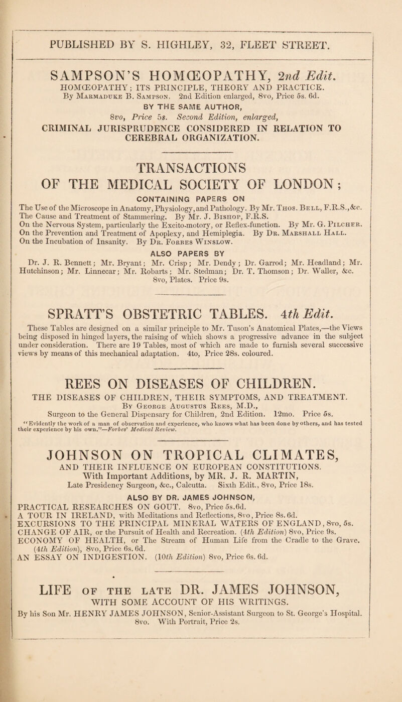 SAMPSON’S HOMCEOPATHY, 2nd Edit. HOMCEOPATHY; ITS PRINCIPLE, THEORY AND PRACTICE. By Marmaduke B. Sampson. 2nd Edition enlarged, 8vo, Price 5s. 6d. BY THE SAME AUTHOR, 8vo, Price 5s. Second Edition, enlarged, CRIMINAL JURISPRUDENCE CONSIDERED IN RELATION TO CEREBRAL ORGANIZATION. TRANSACTIONS OF THE MEDICAL SOCIETY OF LONDON ; CONTAINING PAPERS ON The Use of the Microscope in Anatomy, Physiology,and Pathology. By Mr. Thos. Bell, F.R.S.,&c. The Cause and Treatment of Stammering. By Mr. J. Bishop, F.R.S. On the Nervous System, particularly the Excito-motory, or Reflex-function. By Mr. G. Pilcher. On the Prevention and Treatment of Apoplexy, and Hemiplegia. By Dr. Marshall Hall. On the Incubation of Insanity. By Dr. Forbes Winslow. ALSO PAPERS BY Dr. J. R. Bennett; Mr. Bryant; Mr. Crisp; Mr. Dendy; Dr. Garrod; Mr. Headland; Mr. Hutchinson; Mr. Linnecar; Mr. Robarts; Mr. Stedman; Dr. T. Thomson; Dr. Waller, &c. 8vo, Plates. Price 9s. SPRATT’S OBSTETRIC TABLES. 4th Edit. These Tables are designed on a similar principle to Mr. Tuson’s Anatomical Plates,—the Views being disposed in hinged layers, the raising of which shows a progressive advance in the subject under consideration. There are 19 Tables, most of which are made to furnish several successive views by means of this mechanical adaptation. 4to, Price 28s. coloured. REES ON DISEASES OF CHILDREN. THE DISEASES OF CHILDREN, THEIR SYMPTOMS, AND TREATMENT. By George Augustus Rees, M.D., Surgeon to the General Dispensary for Children, 2nd Edition. 12mo. Price 5s. Evidently the work of a man of observation and experience, who knows what has been done by others, and has tested their experience by his own.’'—Forbes’ Medical Review. JOHNSON ON TROPICAL CLIMATES, AND THEIR INFLUENCE ON EUROPEAN CONSTITUTIONS. With Important Additions, by MR. J. R. MARTIN, Late Presidency Surgeon, &c., Calcutta. Sixth Edit., 8vo, Price 18s. ALSO BY DR. JAMES JOHNSON, PRACTICAL RESEARCHES ON GOUT. 8vo, Price 5s.6d. A TOUR IN IRELAND, with Meditations and Reflections, 8vo, Price 8s. 6d. EXCURSIONS TO THE PRINCIPAL MINERAL WATERS OF ENGLAND, 8vo, 5s. CHANGE OF AIR, or the Pursuit of Health and Recreation. (4th Edition) 8vo, Price 9s. ECONOMY OF HEALTH, or The Stream of Human Life from the Cradle to the Grave. (4th Edition), 8vo, Price 6s. 6d. AN ESSAY ON INDIGESTION. (15th Edition) 8vo, Price 6s. 6d. LIFE of the late DR. JAMES JOHNSON, WITH SOME ACCOUNT OF HIS WRITINGS. By his Son Mr. HENRY JAMES JOHNSON, Senior-Assistant Surgeon to St. George’s Hospital. 8vo. With Portrait, Price 2s.