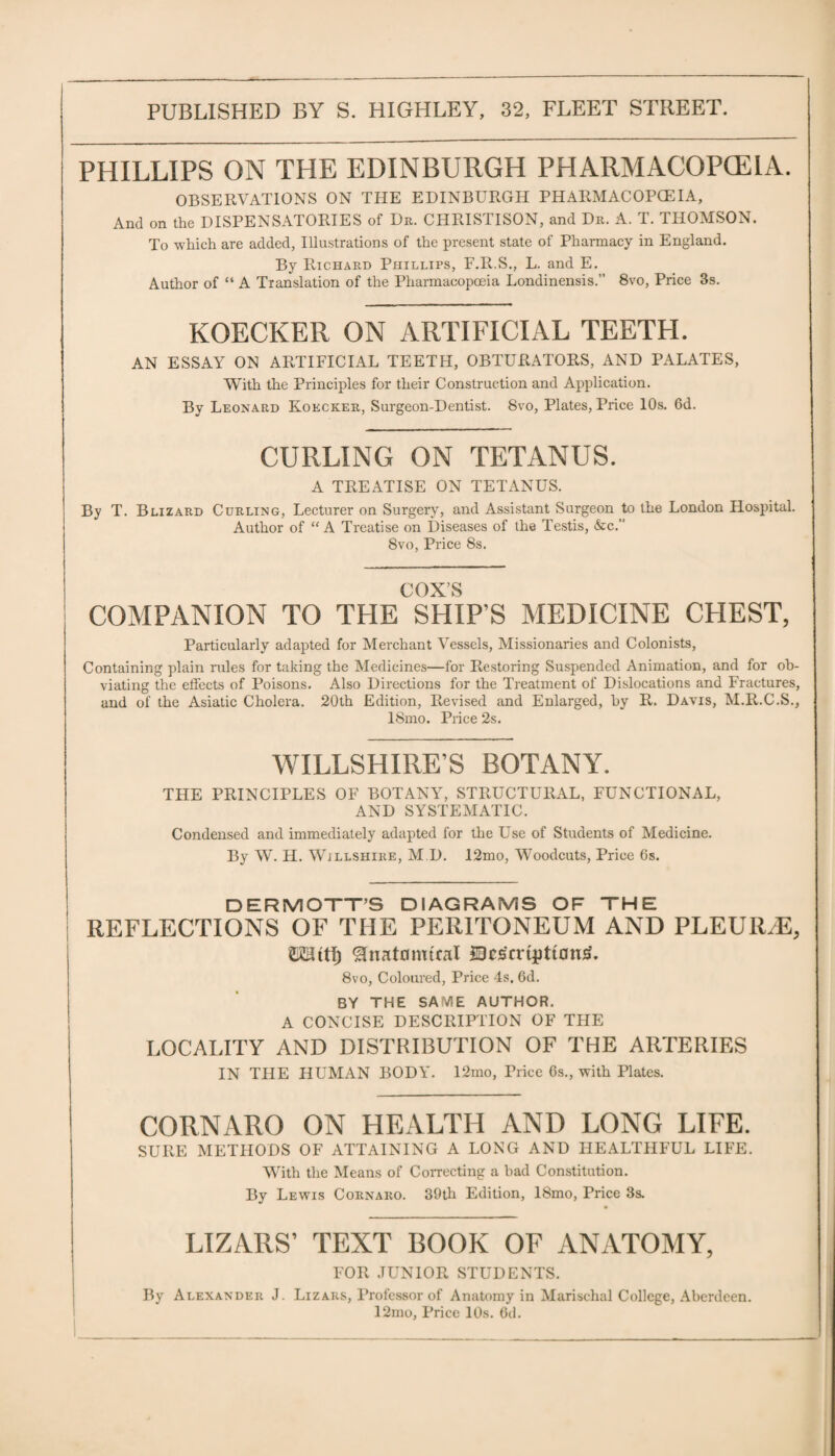 PHILLIPS ON THE EDINBURGH PHARMACOPOEIA. OBSERVATIONS ON THE EDINBURGH PHARMACOPOEIA, And on the DISPENSATORIES of Dr. CHRISTISON, and Dr. A. T. THOMSON. To which are added, Illustrations of the present state of Pharmacy in England. By Richard Phillips, F.R.S., L. and E. Author of “ A Translation of the Pharmacopoeia Londinensis. 8vo, Price 3s. KOECKER ON ARTIFICIAL TEETH. AN ESSAY ON ARTIFICIAL TEETH, OBTURATORS, AND PALATES, With the Principles for their Construction and Application. By Leonard Kokcker, Surgeon-Dentist. 8vo, Plates, Price 10s. 6d. CURLING ON TETANUS. A TREATISE ON TETANUS. By T. Blizard Curling, Lecturer on Surgery, and Assistant Surgeon to the London Hospital. Author of “ A Treatise on Diseases of the Testis, &c. 8vo, Price 8s. COX’S COMPANION TO THE SHIP’S MEDICINE CHEST, Particularly adapted for Merchant Vessels, Missionaries and Colonists, Containing plain rules for taking the Medicines—for Restoring Suspended Animation, and for ob¬ viating the effects of Poisons. Also Directions for the Treatment of Dislocations and Fractures, and of the Asiatic Cholera. 20th Edition, Revised and Enlarged, by R. Davis, M.R.C.S., 18mo. Price 2s. WILTSHIRE’S BOTANY. THE PRINCIPLES OF BOTANY, STRUCTURAL, FUNCTIONAL, AND SYSTEMATIC. Condensed and immediately adapted for the Use of Students of Medicine. By W. H. Wjllshire, M D. 12mo, Woodcuts, Price 6s. DERMOTT’S DIAGRAMS OF THE REFLECTIONS OF THE PERITONEUM AND PLEU1LE, KHitt) 'Hnatcmuuil Qcs'mjitiDnS. 8vo, Coloured, Price 4s. 6d. BY THE SAME AUTHOR. A CONCISE DESCRIPTION OF THE LOCALITY AND DISTRIBUTION OF THE ARTERIES IN THE HUMAN BODY. 12mo, Price 6s., with Plates. CORNARO ON HEALTH AND LONG LIFE. SURE METHODS OF ATTAINING A LONG AND HEALTHFUL LIFE. With the Means of Correcting a bad Constitution. By Lewis Cornaro. 39th Edition, ISmo, Price 3s. LIZARS’ TEXT BOOK OF ANATOMY, FOR JUNIOR STUDENTS. By Alexander J. Lizars, Professor of Anatomy in Marisclial College, Aberdeen. 12mo, Price 10s. 6d.