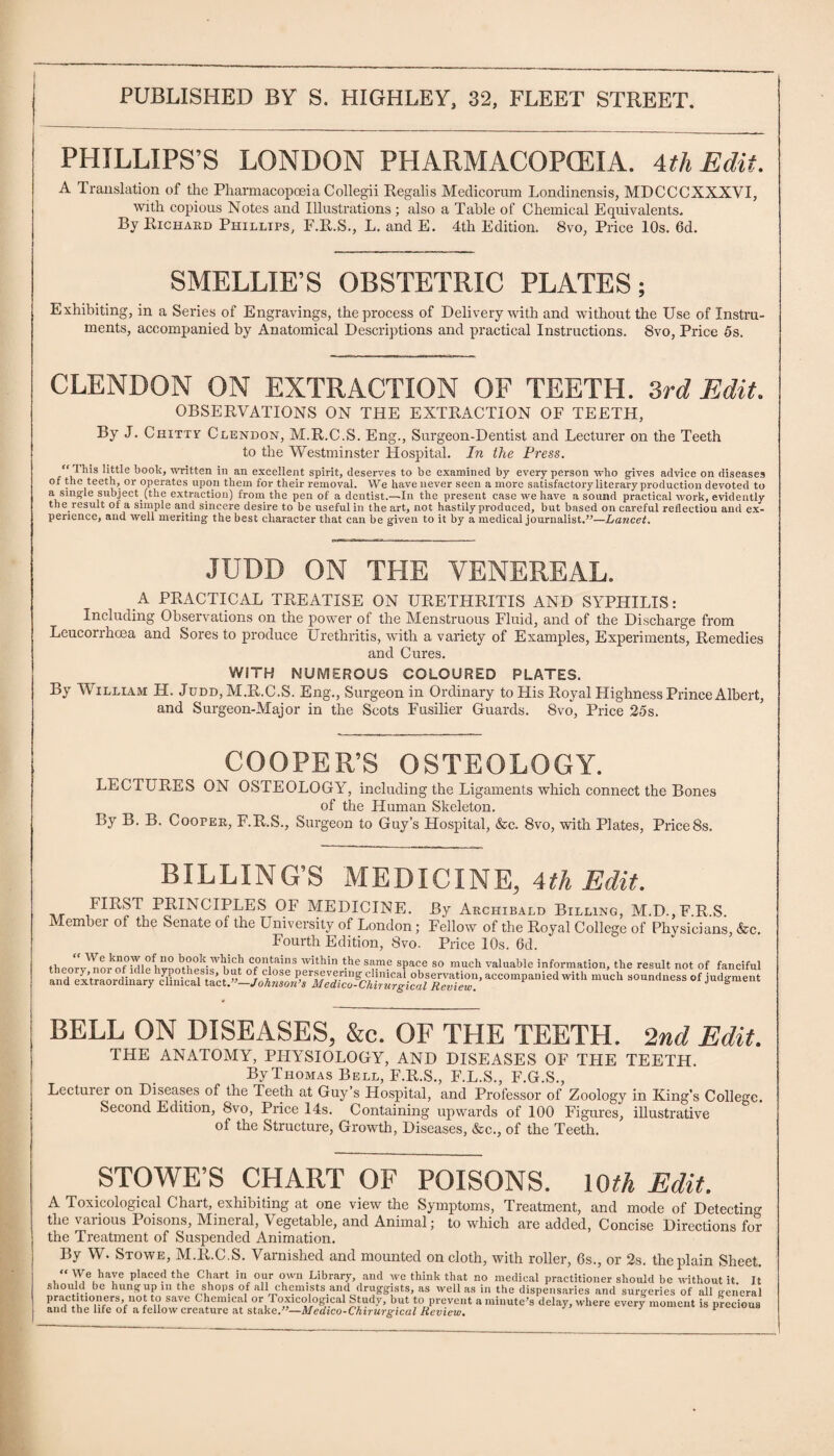 PHILLIPS’S LONDON PHARMACOPOEIA. 4th Edit. A Translation of the Pharmacopoeia Collegii Regalis Medicorum Londinensis, MI)CCCXXXVI, with copious Notes and Illustrations ; also a Table of Chemical Equivalents* By Richard Phillips, F.R.S., L. and E. 4th Edition. 8vo, Price 10s. 6d. SMELLIE’S OBSTETRIC PLATES; Exhibiting, in a Series of Engravings, the process of Delivery with and without the Use of Instru¬ ments, accompanied by Anatomical Descriptions and practical Instructions. 8vo, Price 5s. CLENDON ON EXTRACTION OF TEETH. 3rd Edit. OBSERVATIONS ON THE EXTRACTION OF TEETH, By J. Chitty Clendon, M.R.C.S. Eng., Surgeon-Dentist and Lecturer on the Teeth to the Westminster Hospital. In the Press. This little book, written in an excellent spirit, deserves to be examined by every person who gives advice on diseases of the teeth, or operates upon them for their removal. We have never seen a more satisfactory literary production devoted to a single subject.(the extraction) from the pen of a dentist.—In the present case we have a sound practical work, evidently the result of a simple and sincere desire to be useful in the art, not hastily produced, but based on careful reflection and ex¬ perience, aud well meriting the best character that can be given to it by a medical journalist.”—Lancet. JUDD ON THE VENEREAL. A PRACTICAL TREATISE ON URETHRITIS AND SYPHILIS: Including Observations on the power of the Menstruous Fluid, and of the Discharge from Leucorrhcea and Sores to produce Urethritis, with a variety of Examples, Experiments, Remedies and Cures. WITH NUMEROUS COLOURED PLATES. By William H. Judd, M.R.C.S. Eng., Surgeon in Ordinary to His Royal Llighness Prince Albert, and Surgeon-Major in the Scots Fusilier Guards. 8vo, Price 25s. COOPER’S OSTEOLOGY. LECTURES ON OSTEOLOGY, including the Ligaments which connect the Bones of the Human Skeleton. By B. B. Cooper, F.R.S., Surgeon to Guy’s Hospital, &c. 8vo, with Plates, Price8s. BILLING’S MEDICINE, 4th Edit. FIRST PRINCIPLES OF MEDICINE. By Archibald Billing, M.D.,F.R.S. Member of the Senate of the University of London; Fellow of the Royal College of Physicians, &c. Fourth Edition, 8vo. Price 10s. 6d. “ We know of no book which contains within the same space so much theory, nor of idle hypothesis, but of close persevering clinical observation, and extraordinary clinical tact.” Johnson’s Medico-Chirurgical Review. valuable information, the result not of fanciful accompanied with much soundness of judgment BELL ON DISEASES, &c. OF THE TEETH. 2nd Edit. THE ANATOMY, PHYSIOLOGY, AND DISEASES OF THE TEETH. By Thomas Bell, F.R.S., F.L.S., F.G.S., Lecturer on Diseases of the Teeth at Guy’s Hospital, and Professor of Zoology in King’s College. Second Edition, 8vo, Price 14s. Containing upwards of 100 Figures, illustrative of the Structure, Growth, Diseases, &c., of the Teeth. STOWE’S CHART OF POISONS. 10th Edit. A Toxicological Chart, exhibiting at one view the Symptoms, Treatment, and mode of Detecting the various Poisons, Mineral, Vegetable, and Animal; to which are added, Concise Directions for the Treatment of Suspended Animation. By W. Stowe, M.R.C.S. Varnished and mounted on cloth, with roller, 6s., or 2s. the plain Sheet. “We have placed the Chart in cur own Library, and we think that no medical practitioner should be without it It should be hungup in the sdiops of all chemists and druggists, as well as in the dispensaries and surgeries of all general L’nT i TferS’fU0J Vi SaVC ( lleinlC^ °r Toxicological Study, but to prevent a minute’s delay, where every moment is precious and the life of a fellow creature at stake.”—Medico-Chirurgical Review. *