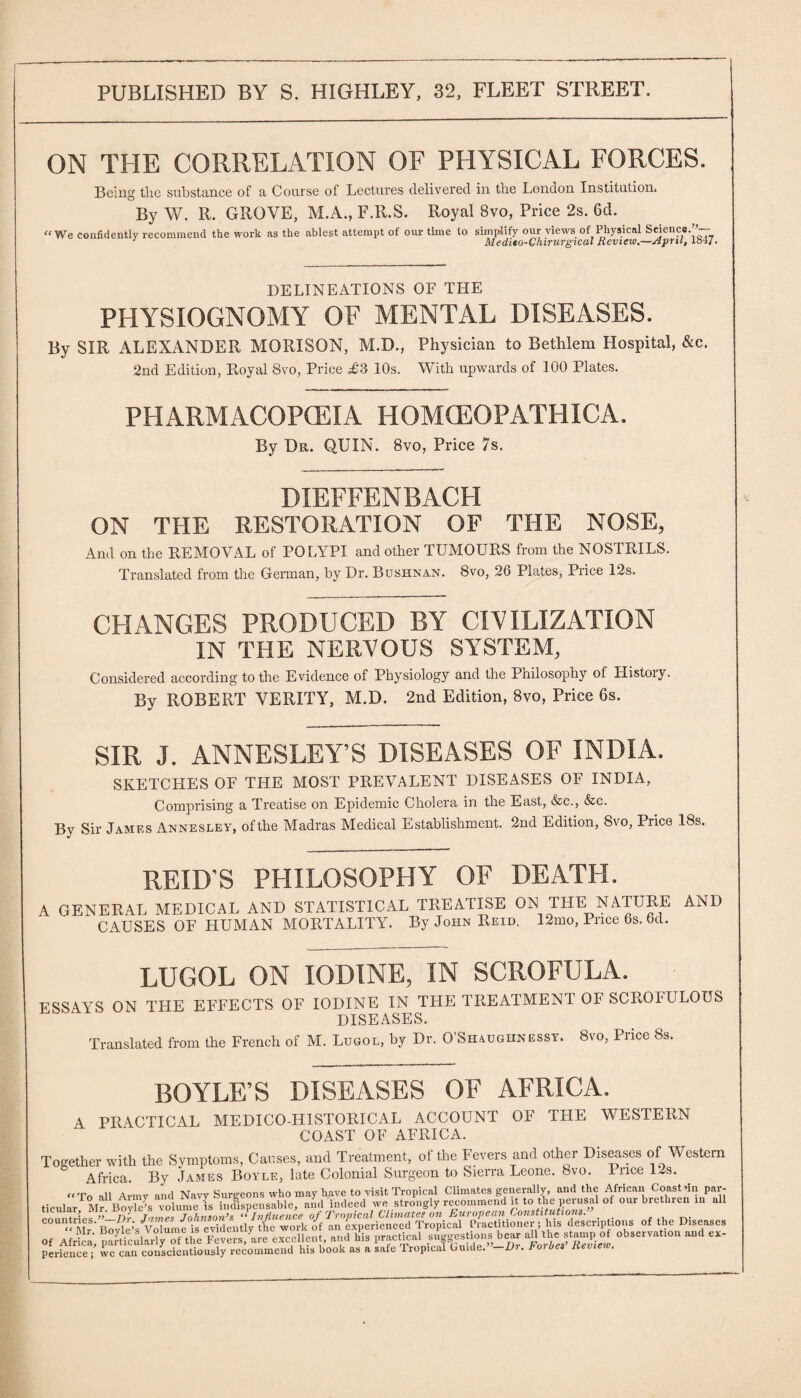 ON THE CORRELATION OF PHYSICAL FORCES. Being the substance of a Course of Lectures delivered in the London Institution* By W. R. GROVE, M.A., F.R.S. Royal 8vo, Price 2s. 6d. “We confidently recommend the work as the ablest attempt of our time to simplify our views of Physical Science.’’-- 1 Aledtto-Chirurgical Review,—April, 184/, DELINEATIONS OF THE PHYSIOGNOMY OF MENTAL DISEASES. By SIR ALEXANDER MORISON, M.D., Physician to Bethlem Hospital, &c. 2nd Edition, Royal 8vo, Price £3 10s. With upwards of 100 Plates. PHARMACOPOEIA HOMfEOPATHICA. By Dr. QUIN. 8vo, Price 7s. DIEFFENBACH ON THE RESTORATION OF THE NOSE, And on the REMOVAL of POLYPI and other TUMOURS from the NOSTRILS. Translated from the German, by Dr. Bushnan. 8vo, 26 Plates, Price 12s. CHANGES PRODUCED BY CIVILIZATION IN THE NERVOUS SYSTEM, Considered according to the Evidence of Physiology and the Philosophy of History. By ROBERT VERITY, M.D. 2nd Edition, 8vo, Price 6s. SIR J. ANNESLEY’S DISEASES OF INDIA. SKETCHES OF THE MOST PREVALENT DISEASES OF INDIA, Comprising a Treatise on Epidemic Cholera in the East, &c., &c. By Sir James Annesley, of the Madras Medical Establishment, 2nd Edition, 8vo, Price 18s. REID’S PHILOSOPHY OF DEATH. A GENERAL MEDICAL AND STATISTICAL TREATISE ON THE NATURE AND CAUSES OF HUMAN MORTALITY. By John Reid, 12mo, Price 6s. 6d. LUGOL ON IODINE, IN SCROFULA. ESSAYS ON THE EFFECTS OF IODINE IN THE TREATMENT OF SCROFULOUS DISEASES. Translated from the French of M. Lugol, by Dr. O’Shaughnessy. 8vo, Price 8s. BOYLE’S DISEASES OF AFRICA. A PRACTICAL MEDICO-HISTORICAL ACCOUNT OF THE WESTERN COAST OF AFRICA. Together with the Symptoms, Causes, and Treatment, of the Fevers and other Diseases of Western Africa. By James Boyle, late Colonial Surgeon to Sierra Leone, bvo. Puce 12s. „T„ all Avmv and Navy Surgeons who may have to visit Tropical Climates generally, and the African Coast *in par¬ ticular M^Boyle’s volume is indispensable, and'indeed we strongly recommend it to the perusal of our brethren in all rnnntrlps ”■ Dr James Johnson’s “ Influence of Tropical Climates on European Constitutions. C0UI*bJ ;s Volume isTvidently the work of an experienced Tropical Practitioner; his descriptions of the Diseases =, Africa, V™,./a,. .»* & tTj SZ perieuce; we can conscientiously recommend his book as a safe Tropical Guide. -Ur. toiUes lieview.