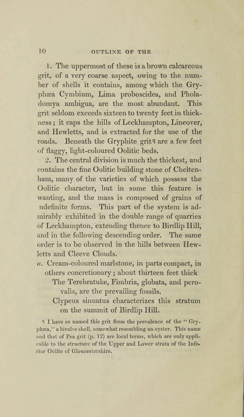 1. The uppermost of these is a brown calcareous grit, of a very coarse aspect, owing to the num¬ ber of shells it contains, among which the Gry- phsea Cymbium, Lima proboscidea, and Phola- domya ambigua, are the most abundant. This grit seldom exceeds sixteen to twenty feet in thick¬ ness ; it caps the hills of Leckhampton, Lineover, and Hewletts, and is extracted for the use of the roads. Beneath the Gryphite grit4 are a few feet of flaggy, light-coloured Oolitic beds. 2. The central division is much the thickest, and contains the fine Oolitic building stone of Chelten¬ ham, many of the varieties of which possess the Oolitic character, but in some this feature is wanting, and the mass is composed of grains of ndefinite forms. This part of the system is ad¬ mirably exhibited in the double range of quarries of Leckhampton, extending thence to Birdlip Hill, and in the following descending order. The same order is to be observed in the hills between Hew¬ letts and Cleeve Clouds. a. Cream-coloured marlstone, in parts compact, in others concretionary; about thirteen feet thick The Terebratulee, Fimbria, globata, and pero- valis, are the prevailing fossils. Clypeus sinuatus characterizes this stratum on the summit of Birdlip Hill. i I have so named this grit from the prevalence of the “ Gry- phsea,” a bivalve shell, somewhat resembling an oyster. This name and that of Pea grit (p. 12) are local terms, which are only appli¬ cable to the structure of the Upper and Lower strata of the Infe¬ rior Oolite of Gloucestershire.