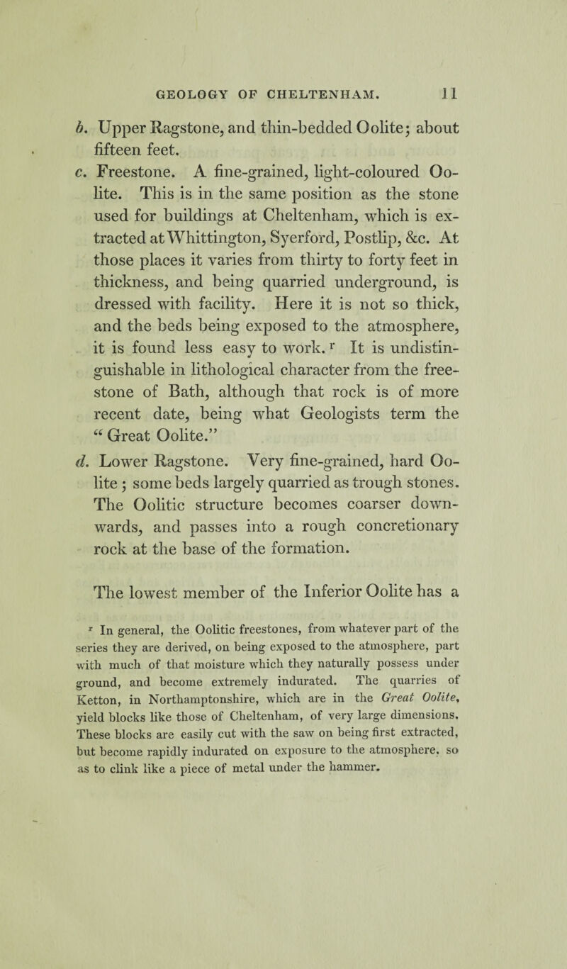 b. Upper Ragstone, and thin-bedded Oolite; about fifteen feet. c. Freestone. A fine-grained, light-coloured Oo¬ lite. This is in the same position as the stone used for buildings at Cheltenham, which is ex¬ tracted at Whittington, Syerford, Postlip, &c. At those places it varies from thirty to forty feet in thickness, and being quarried underground, is dressed with facility. Here it is not so thick, and the beds being exposed to the atmosphere, it is found less easy to work. r It is undistin- guishable in lithological character from the free¬ stone of Bath, although that rock is of more recent date, being what Geologists term the “ Great Oolite.” d. Lower Ragstone. Very fine-grained, hard Oo¬ lite ; some beds largely quarried as trough stones. The Oolitic structure becomes coarser down¬ wards, and passes into a rough concretionary rock at the base of the formation. The lowest member of the Inferior Oolite has a r In general, the Oolitic freestones, from whatever part of the series they are derived, on being exposed to the atmosphere, part with much of that moisture which they naturally possess under ground, and become extremely indurated. The quarries ot Ketton, in Northamptonshire, which are in the Great Oolite, yield blocks like those of Cheltenham, of very large dimensions. These blocks are easily cut with the saw on being first extracted, but become rapidly indurated on exposure to the atmosphere, so as to clink like a piece of metal under the hammer.