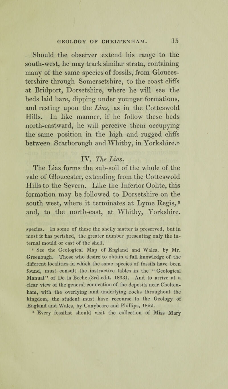 Should the observer extend his range to the south-west, he may track similar strata, containing many of the same species of fossils, from Glouces¬ tershire through Somersetshire, to the coast cliffs at Bridport, Dorsetshire, where he will see the beds laid bare, dipping under younger formations, and resting upon the Lias, as in the Cotteswold Hills. In like manner, if he follow these beds north-eastward, he will perceive them occupying the same position in the high and rugged cliffs between Scarborough and Whitby, in Yorkshire, z IV. The Lias. The Lias forms the sub-soil of the whole of the vale of Gloucester, extending from the Cotteswold Hills to the Severn. Like the Inferior Oolite, this formation may be followed to Dorsetshire on the south west, where it terminates at Lyme Regis, a and, to the north-east, at Whitby, Yorkshire. species. In some of these the shelly matter is preserved, but in most it has perished, the greater number presenting only the in¬ ternal mould or cast of the shell. z See the Geological Map of England and Wales, by Mr. Greenough. Those who desire to obtain a full knowledge of the different localities in which the same species of fossils have been found, must consult the instructive tables in the “ Geological Manual” of De la Beche (3rd edit. 1833). And to arrive at a clear view of the general connection of the deposits near Chelten¬ ham, with the overlying and underlying rocks throughout the kingdom, the student must have recourse to the Geology of England and Wales, by Conybeare and Phillips, 1822. a Every fossilist should visit the collection of Miss Mary