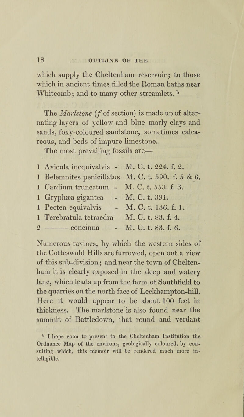 which supply the Cheltenham reservoir; to those wdiich in ancient times filled the Roman baths near Whitcomb; and to many other streamlets.b The Marlstone (f of section) is made up of alter¬ nating layers of yellow and blue marly clays and sands, foxy-coloured sandstone, sometimes calca¬ reous, and beds of impure limestone. The most prevailing fossils are— 1 Avicula inequivalvis - M. C. t. 224. f. 2. 1 Belemnites penicillatus M. C. t. 590; f. 5 & 6. 1 Cardium truncatum - M. C. t. 553. f. 3. 1 Gryphsea gigantea - M. C. t. 391. 1 Pecten equivalvis - M. C. t. 136. f. 1. 1 Terebratula tetraedra M. C. t. 83. f. 4. 2 -concinna - M. C. t. 83. f. 6. Numerous ravines, by which the western sides of the Cotteswold Hills are furrowed, open out a view of this sub-division; and near the town of Chelten¬ ham it is clearly exposed in the deep and watery lane, which leads up from the farm of Southfield to the quarries on the north face of Leckhampton-hill. Here it would appear to be about 100 feet in thickness. The marlstone is also found near the summit of Battledown, that round and verdant b I hope soon to present to the Cheltenham Institution the Ordnance Map of the environs, geologically coloured, by con¬ sulting which, this memoir will he rendered much more in¬ telligible.