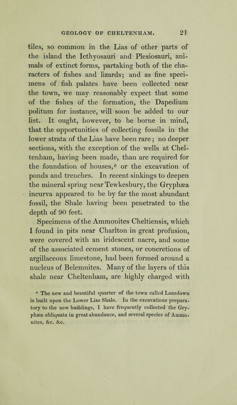tiles, so common in the Lias of other parts of the island the Icthyosanri and Plesiosauri, ani¬ mals of extinct forms, partaking both of the cha¬ racters of fishes and lizards; and as fine speci¬ mens of fish palates have been collected near the town, we may reasonably expect that some of the fishes of the formation, the Dapedium politum for instance, will soon be added to our list. It ought, however, to be borne in mind, that the opportunities of collecting fossils in the lower strata of the Lias have been rare; no deeper sections, with the exception of the wells at Chel¬ tenham, having been made, than are required for the foundation of houses,e or the excavation of ponds and trenches. In recent sinkings to deepen the mineral spring near Tewkesbury, the Grypheea incurva appeared to be by far the most abundant fossil, the Shale having been penetrated to the depth of 90 feet. Specimens of the Ammonites Cheltiensis, which I found in pits near Charlton in great profusion, were covered with an iridescent nacre, and some of the associated cement stones, or concretions of argillaceous limestone, had been formed around a nucleus of Belemnites. Many of the layers of this shale near Cheltenham, are highly charged with e The new and beautiful quarter of the town called Lansdown is built upon the Lower Lias Shale. In the excavations prepara¬ tory to the new buildings, I have frequently collected the Gry- phsea obliquata in great abundance, and several species of Ammo¬ nites, &c. &c.