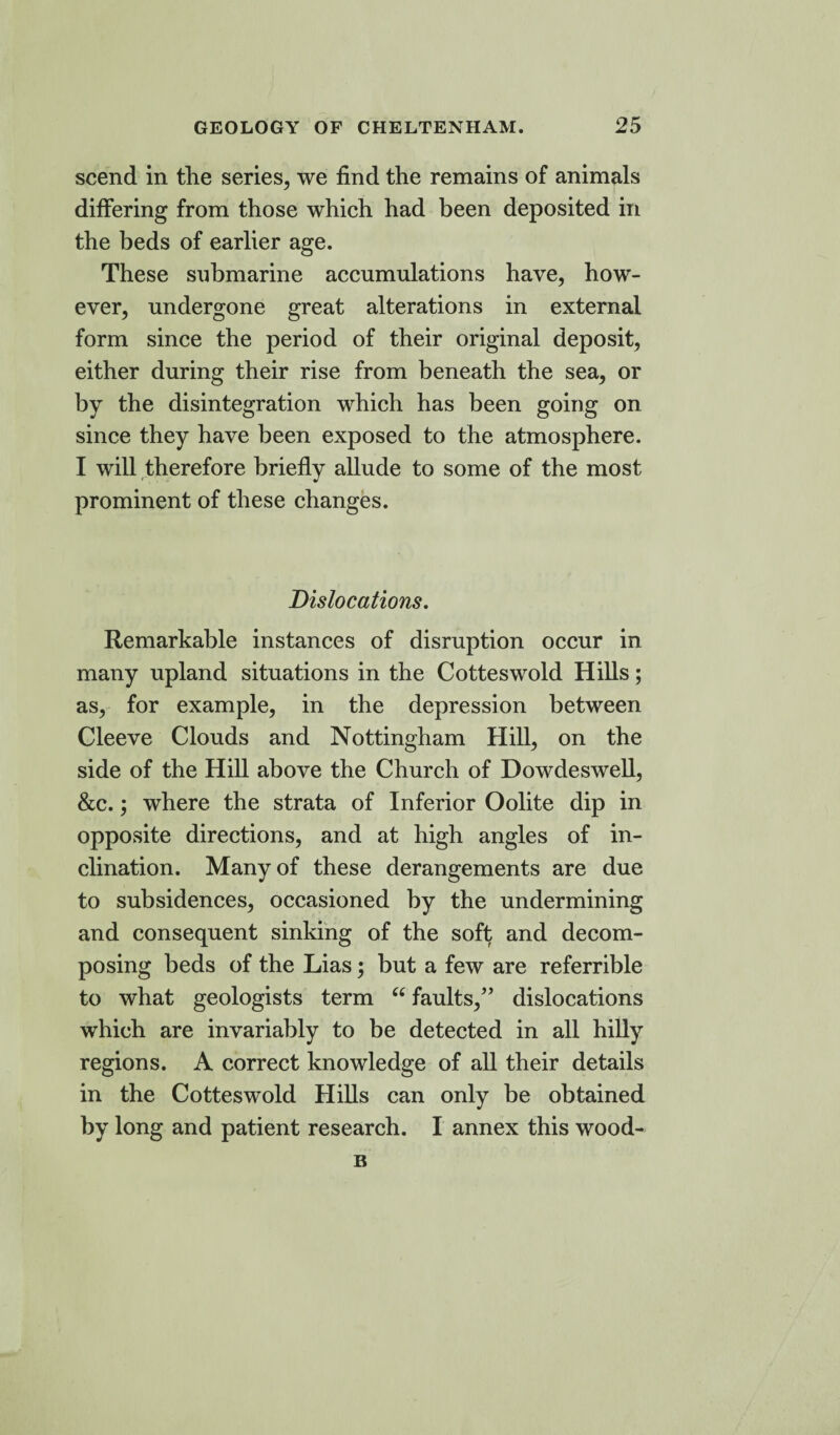 scend in the series, we find the remains of animals differing from those which had been deposited in the beds of earlier age. These submarine accumulations have, how¬ ever, undergone great alterations in external form since the period of their original deposit, either during their rise from beneath the sea, or by the disintegration which has been going on since they have been exposed to the atmosphere. I will therefore briefly allude to some of the most prominent of these changes. Dislocations. Remarkable instances of disruption occur in many upland situations in the Cotteswold Hills; as, for example, in the depression between Cleeve Clouds and Nottingham Hill, on the side of the Hill above the Church of Dowdeswell, &c.; where the strata of Inferior Oolite dip in opposite directions, and at high angles of in¬ clination. Many of these derangements are due to subsidences, occasioned by the undermining and consequent sinking of the soft and decom¬ posing beds of the Lias; but a few are referrible to what geologists term “ faults,” dislocations which are invariably to be detected in all hilly regions. A correct knowledge of all their details in the Cotteswold Hills can only be obtained by long and patient research. I annex this wood- B