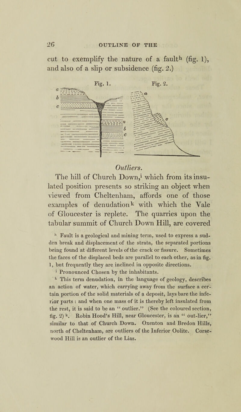 cut to exemplify the nature of a fault*1 (fig. 1), and also of a slip or subsidence (fig. 2.) Fig. 1. Fig. 2. The hill of Church Down,1 which from its insu¬ lated position presents so striking an object when viewed from Cheltenham, affords one of those examples of denudationk with which the Vale of Gloucester is replete. The quarries upon the tabular summit of Church Down Hill, are covered h Fault is a geological and mining term, used to express a sud¬ den break and displacement of the strata, the separated portions being found at different levels of the crack or fissure. Sometimes the faces of the displaced beds are parallel to each other, as in fig. 1, but frequently they are inclined in opposite directions. 1 Pronounced Chosen by the inhabitants. k This term denudation, in the language of geology, describes an action of water, which carrying away from the surface a cer¬ tain portion of the solid materials of a deposit, lays bare the infe¬ rior parts : and when one mass of it is thereby left insulated from the rest, it is said to be an “ outlier.” (See the coloured section, fig. 2) k. Robin Hood’s Hill, near Gloucester, is an “ out-lier,” similar to that of Church Down. Oxenton and Bredon Hills, north of Cheltenham, are outliers of the Inferior Oolite. Corse- wood Hill is an outlier of the Lias.