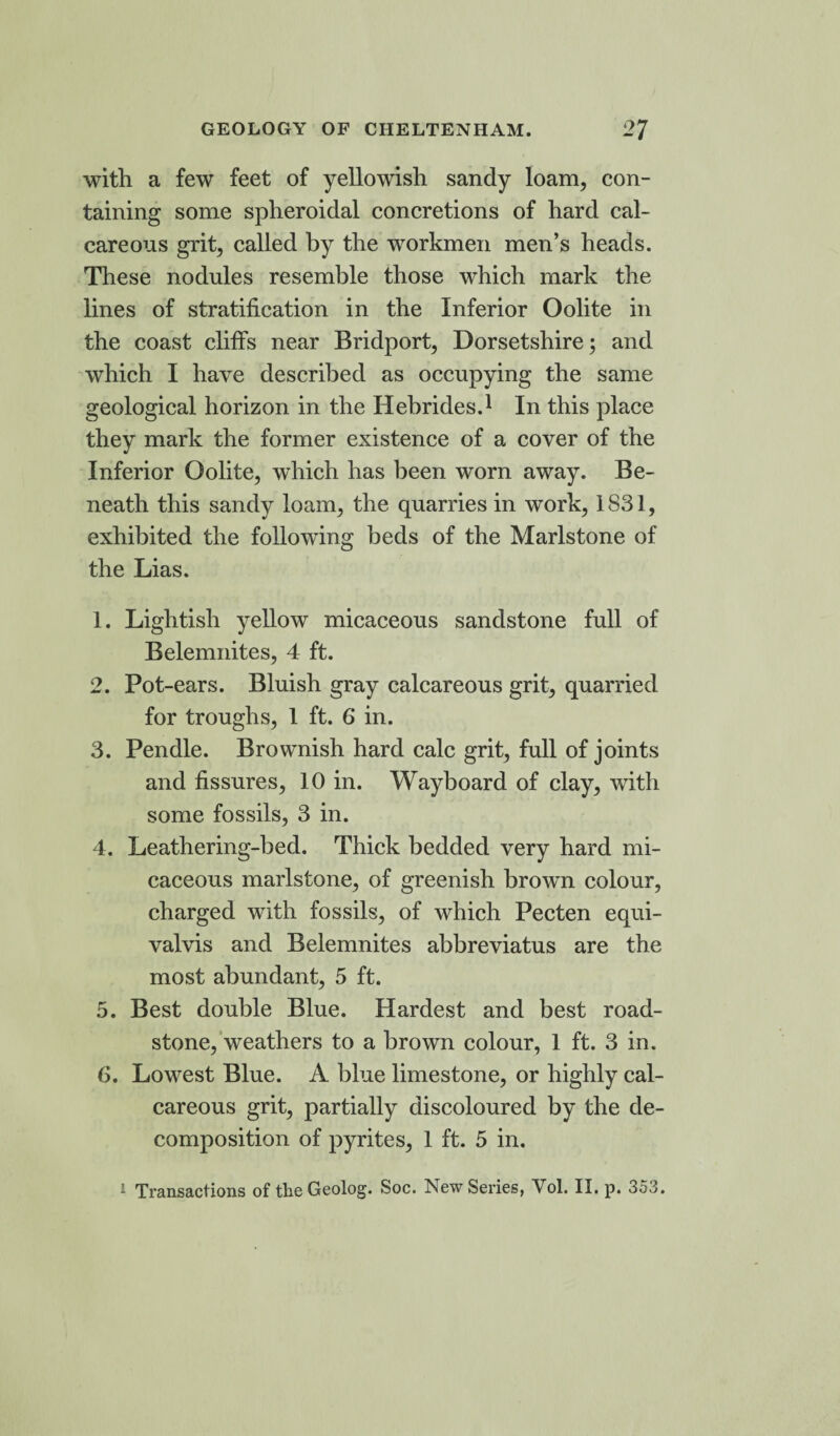 ■with a few feet of yellowish sandy loam, con¬ taining some spheroidal concretions of hard cal¬ careous grit, called by the workmen men’s heads. These nodules resemble those which mark the lines of stratification in the Inferior Oolite in the coast cliffs near Bridport, Dorsetshire; and which I have described as occupying the same geological horizon in the Hebrides.1 In this place they mark the former existence of a cover of the Inferior Oolite, which has been worn away. Be¬ neath this sandy loam, the quarries in work, 1S31, exhibited the following beds of the Marlstone of the Lias. 1. Lightish yellow micaceous sandstone full of Belemnites, 4 ft. 2. Pot -ears. Bluish gray calcareous grit, quarried for troughs, 1 ft. 6 in. 3. Pendle. Brownish hard calc grit, full of joints and fissures, 10 in. Wayboard of clay, with some fossils, 3 in. 4. Leathering-bed. Thick bedded very hard mi¬ caceous marlstone, of greenish brown colour, charged with fossils, of which Pecten equi- valvis and Belemnites abbreviatus are the most abundant, 5 ft. 5. Best double Blue. Hardest and best road- stone, weathers to a brown colour, 1 ft. 3 in. 6. Lowest Blue. A blue limestone, or highly cal¬ careous grit, partially discoloured by the de¬ composition of pyrites, 1 ft. 5 in. 1 Transactions of the Geolog. Soc. New Series, Yol. II. p. 353.