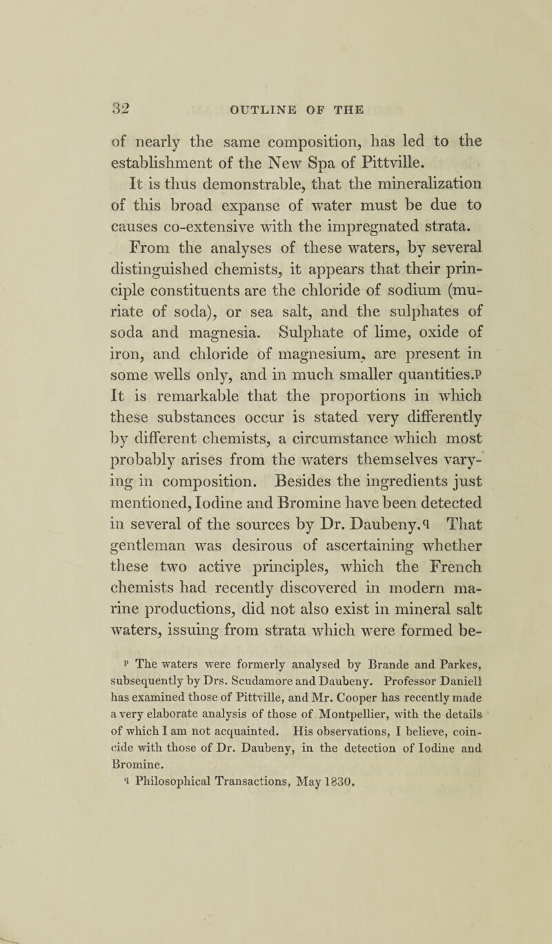 of nearly the same composition, has led to the establishment of the New Spa of Pittville. It is thus demonstrable, that the mineralization of this broad expanse of water must be due to causes co-extensive with the impregnated strata. From the analyses of these waters, by several distinguished chemists, it appears that their prin¬ ciple constituents are the chloride of sodium (mu¬ riate of soda), or sea salt, and the sulphates of soda and magnesia. Sulphate of lime, oxide of iron, and chloride of magnesium, are present in some wells only, and in much smaller quantities.P It is remarkable that the proportions in which these substances occur is stated very differently by different chemists, a circumstance which most probably arises from the waters themselves vary¬ ing in composition. Besides the ingredients just mentioned, Iodine and Bromine have been detected in several of the sources by Dr. Daubeny. <1 That gentleman was desirous of ascertaining whether these two active principles, which the French chemists had recently discovered in modern ma¬ rine productions, did not also exist in mineral salt waters, issuing from strata which w^ere formed be- p The waters were formerly analysed by Brancle and Parkes, subsequently by Drs. Scudamore and Daubeny. Professor Daniell has examined those of Pittville, and Mr. Cooper has recently made a very elaborate analysis of those of Montpellier, with the details of which I am not acquainted. His observations, I believe, coin¬ cide with those of Dr. Daubeny, in the detection of Iodine and Bromine. i Philosophical Transactions, May 1830.
