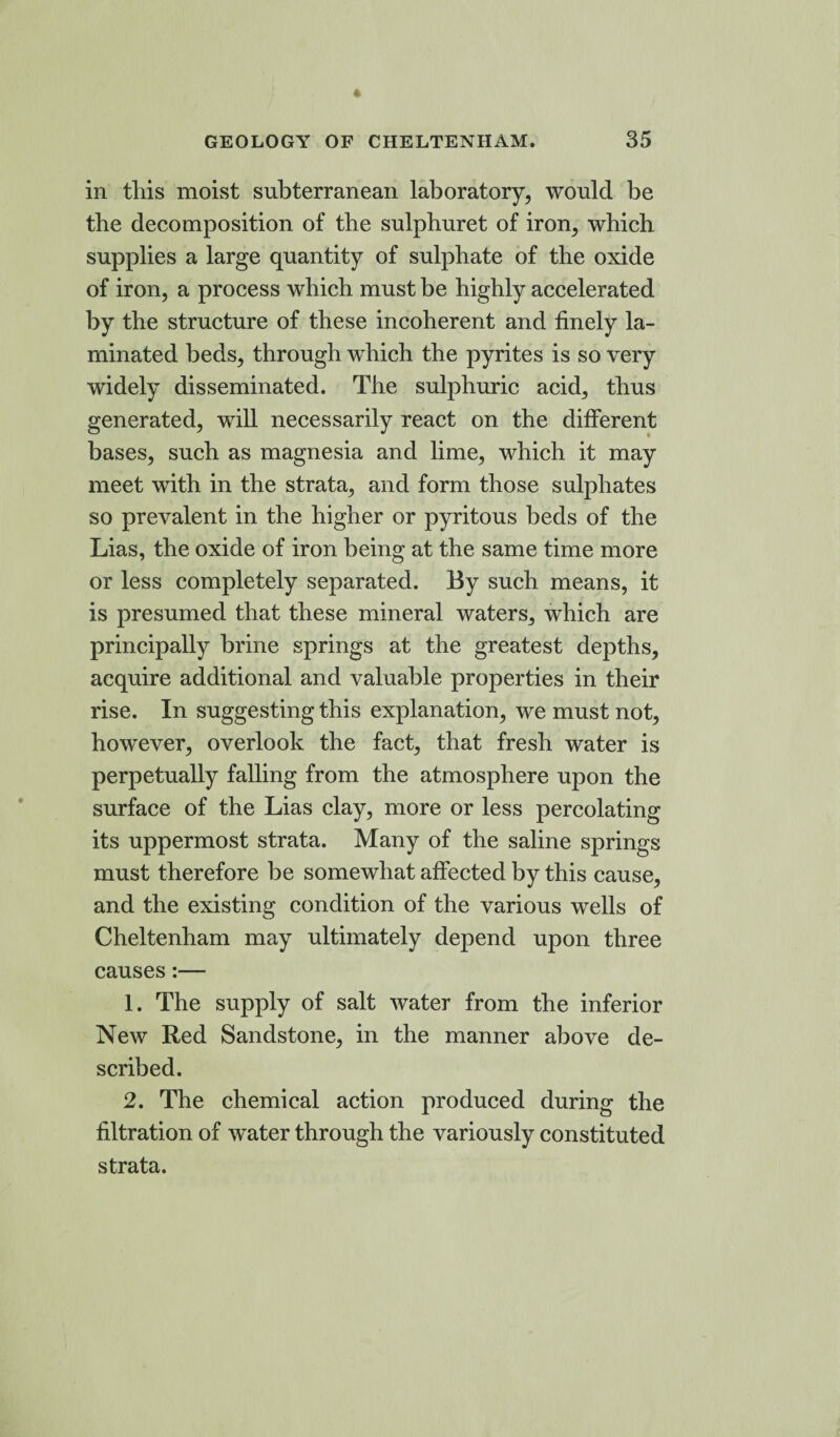in this moist subterranean laboratory, would be the decomposition of the sulpburet of iron, which supplies a large quantity of sulphate of the oxide of iron, a process which must be highly accelerated by the structure of these incoherent and finely la¬ minated beds, through which the pyrites is so very widely disseminated. The sulphuric acid, thus generated, will necessarily react on the different bases, such as magnesia and lime, which it may meet with in the strata, and form those sulphates so prevalent in the higher or pyritous beds of the Lias, the oxide of iron being at the same time more or less completely separated. By such means, it is presumed that these mineral waters, which are principally brine springs at the greatest depths, acquire additional and valuable properties in their rise. In suggesting this explanation, we must not, however, overlook the fact, that fresh water is perpetually falling from the atmosphere upon the surface of the Lias clay, more or less percolating its uppermost strata. Many of the saline springs must therefore be somewhat affected by this cause, and the existing condition of the various wells of Cheltenham may ultimately depend upon three causes:— 1. The supply of salt water from the inferior New Red Sandstone, in the manner above de¬ scribed. 2. The chemical action produced during the filtration of water through the variously constituted strata.
